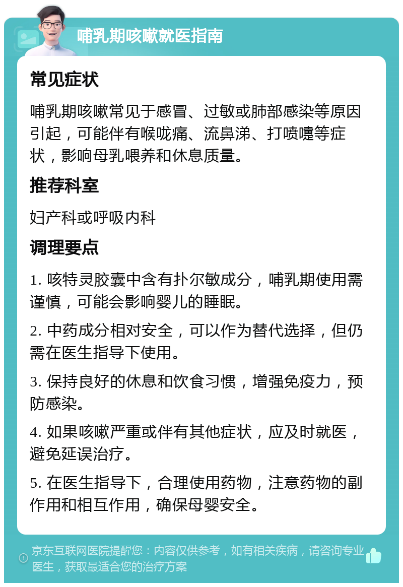 哺乳期咳嗽就医指南 常见症状 哺乳期咳嗽常见于感冒、过敏或肺部感染等原因引起，可能伴有喉咙痛、流鼻涕、打喷嚏等症状，影响母乳喂养和休息质量。 推荐科室 妇产科或呼吸内科 调理要点 1. 咳特灵胶囊中含有扑尔敏成分，哺乳期使用需谨慎，可能会影响婴儿的睡眠。 2. 中药成分相对安全，可以作为替代选择，但仍需在医生指导下使用。 3. 保持良好的休息和饮食习惯，增强免疫力，预防感染。 4. 如果咳嗽严重或伴有其他症状，应及时就医，避免延误治疗。 5. 在医生指导下，合理使用药物，注意药物的副作用和相互作用，确保母婴安全。