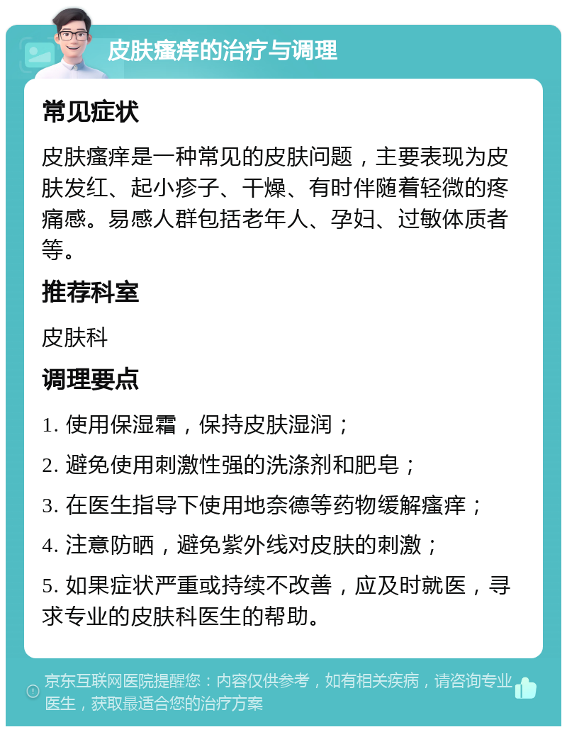 皮肤瘙痒的治疗与调理 常见症状 皮肤瘙痒是一种常见的皮肤问题，主要表现为皮肤发红、起小疹子、干燥、有时伴随着轻微的疼痛感。易感人群包括老年人、孕妇、过敏体质者等。 推荐科室 皮肤科 调理要点 1. 使用保湿霜，保持皮肤湿润； 2. 避免使用刺激性强的洗涤剂和肥皂； 3. 在医生指导下使用地奈德等药物缓解瘙痒； 4. 注意防晒，避免紫外线对皮肤的刺激； 5. 如果症状严重或持续不改善，应及时就医，寻求专业的皮肤科医生的帮助。