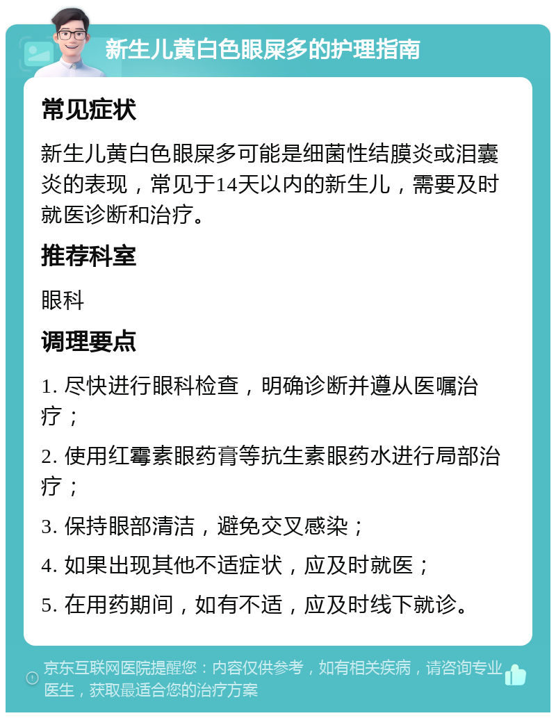 新生儿黄白色眼屎多的护理指南 常见症状 新生儿黄白色眼屎多可能是细菌性结膜炎或泪囊炎的表现，常见于14天以内的新生儿，需要及时就医诊断和治疗。 推荐科室 眼科 调理要点 1. 尽快进行眼科检查，明确诊断并遵从医嘱治疗； 2. 使用红霉素眼药膏等抗生素眼药水进行局部治疗； 3. 保持眼部清洁，避免交叉感染； 4. 如果出现其他不适症状，应及时就医； 5. 在用药期间，如有不适，应及时线下就诊。