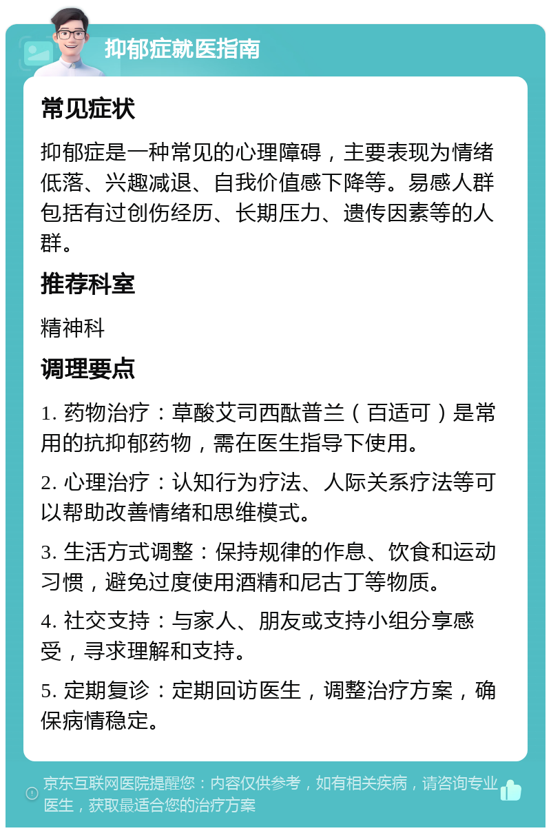 抑郁症就医指南 常见症状 抑郁症是一种常见的心理障碍，主要表现为情绪低落、兴趣减退、自我价值感下降等。易感人群包括有过创伤经历、长期压力、遗传因素等的人群。 推荐科室 精神科 调理要点 1. 药物治疗：草酸艾司西酞普兰（百适可）是常用的抗抑郁药物，需在医生指导下使用。 2. 心理治疗：认知行为疗法、人际关系疗法等可以帮助改善情绪和思维模式。 3. 生活方式调整：保持规律的作息、饮食和运动习惯，避免过度使用酒精和尼古丁等物质。 4. 社交支持：与家人、朋友或支持小组分享感受，寻求理解和支持。 5. 定期复诊：定期回访医生，调整治疗方案，确保病情稳定。