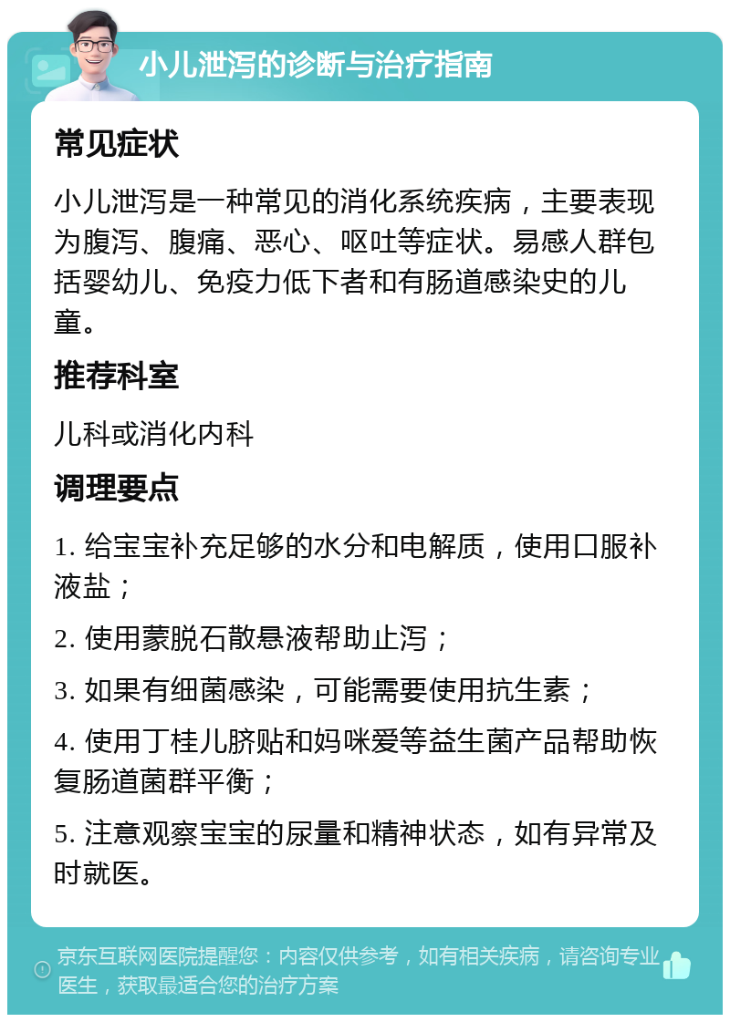 小儿泄泻的诊断与治疗指南 常见症状 小儿泄泻是一种常见的消化系统疾病，主要表现为腹泻、腹痛、恶心、呕吐等症状。易感人群包括婴幼儿、免疫力低下者和有肠道感染史的儿童。 推荐科室 儿科或消化内科 调理要点 1. 给宝宝补充足够的水分和电解质，使用口服补液盐； 2. 使用蒙脱石散悬液帮助止泻； 3. 如果有细菌感染，可能需要使用抗生素； 4. 使用丁桂儿脐贴和妈咪爱等益生菌产品帮助恢复肠道菌群平衡； 5. 注意观察宝宝的尿量和精神状态，如有异常及时就医。