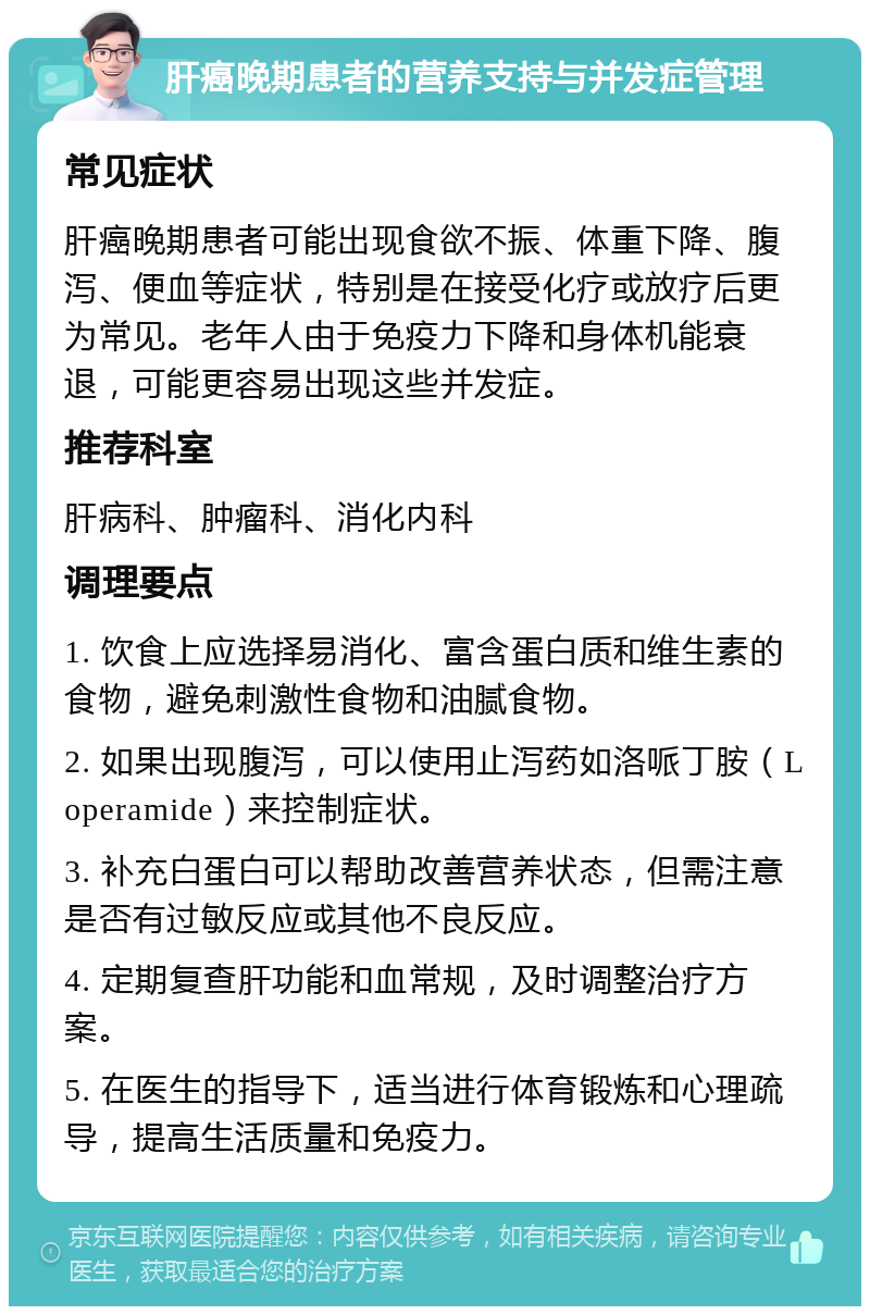 肝癌晚期患者的营养支持与并发症管理 常见症状 肝癌晚期患者可能出现食欲不振、体重下降、腹泻、便血等症状，特别是在接受化疗或放疗后更为常见。老年人由于免疫力下降和身体机能衰退，可能更容易出现这些并发症。 推荐科室 肝病科、肿瘤科、消化内科 调理要点 1. 饮食上应选择易消化、富含蛋白质和维生素的食物，避免刺激性食物和油腻食物。 2. 如果出现腹泻，可以使用止泻药如洛哌丁胺（Loperamide）来控制症状。 3. 补充白蛋白可以帮助改善营养状态，但需注意是否有过敏反应或其他不良反应。 4. 定期复查肝功能和血常规，及时调整治疗方案。 5. 在医生的指导下，适当进行体育锻炼和心理疏导，提高生活质量和免疫力。