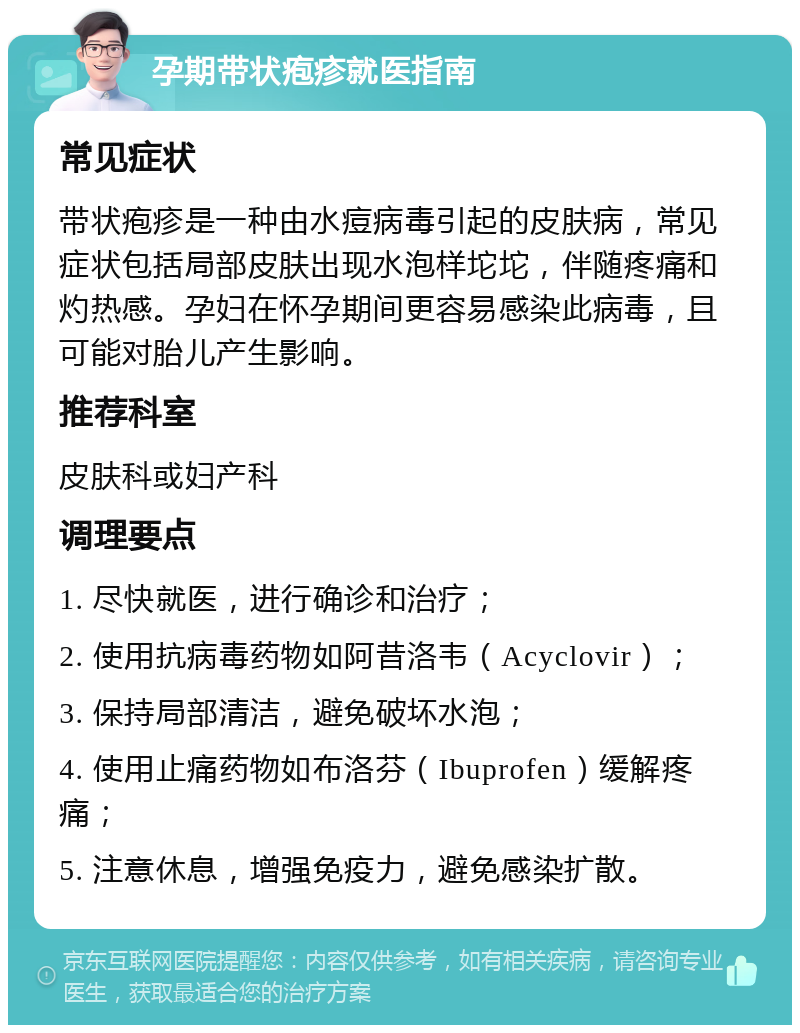 孕期带状疱疹就医指南 常见症状 带状疱疹是一种由水痘病毒引起的皮肤病，常见症状包括局部皮肤出现水泡样坨坨，伴随疼痛和灼热感。孕妇在怀孕期间更容易感染此病毒，且可能对胎儿产生影响。 推荐科室 皮肤科或妇产科 调理要点 1. 尽快就医，进行确诊和治疗； 2. 使用抗病毒药物如阿昔洛韦（Acyclovir）； 3. 保持局部清洁，避免破坏水泡； 4. 使用止痛药物如布洛芬（Ibuprofen）缓解疼痛； 5. 注意休息，增强免疫力，避免感染扩散。