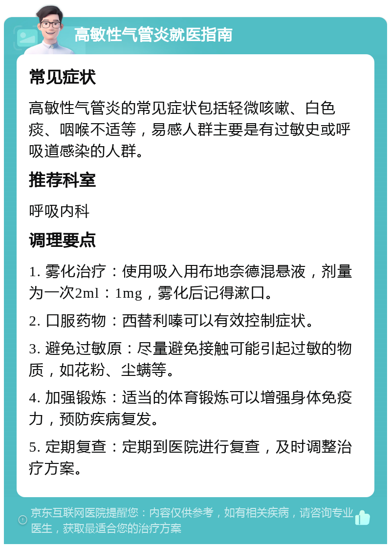 高敏性气管炎就医指南 常见症状 高敏性气管炎的常见症状包括轻微咳嗽、白色痰、咽喉不适等，易感人群主要是有过敏史或呼吸道感染的人群。 推荐科室 呼吸内科 调理要点 1. 雾化治疗：使用吸入用布地奈德混悬液，剂量为一次2ml：1mg，雾化后记得漱口。 2. 口服药物：西替利嗪可以有效控制症状。 3. 避免过敏原：尽量避免接触可能引起过敏的物质，如花粉、尘螨等。 4. 加强锻炼：适当的体育锻炼可以增强身体免疫力，预防疾病复发。 5. 定期复查：定期到医院进行复查，及时调整治疗方案。