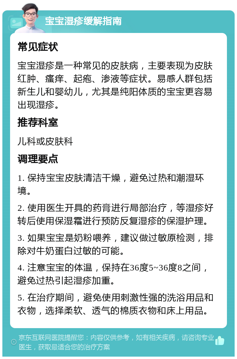 宝宝湿疹缓解指南 常见症状 宝宝湿疹是一种常见的皮肤病，主要表现为皮肤红肿、瘙痒、起疱、渗液等症状。易感人群包括新生儿和婴幼儿，尤其是纯阳体质的宝宝更容易出现湿疹。 推荐科室 儿科或皮肤科 调理要点 1. 保持宝宝皮肤清洁干燥，避免过热和潮湿环境。 2. 使用医生开具的药膏进行局部治疗，等湿疹好转后使用保湿霜进行预防反复湿疹的保湿护理。 3. 如果宝宝是奶粉喂养，建议做过敏原检测，排除对牛奶蛋白过敏的可能。 4. 注意宝宝的体温，保持在36度5~36度8之间，避免过热引起湿疹加重。 5. 在治疗期间，避免使用刺激性强的洗浴用品和衣物，选择柔软、透气的棉质衣物和床上用品。