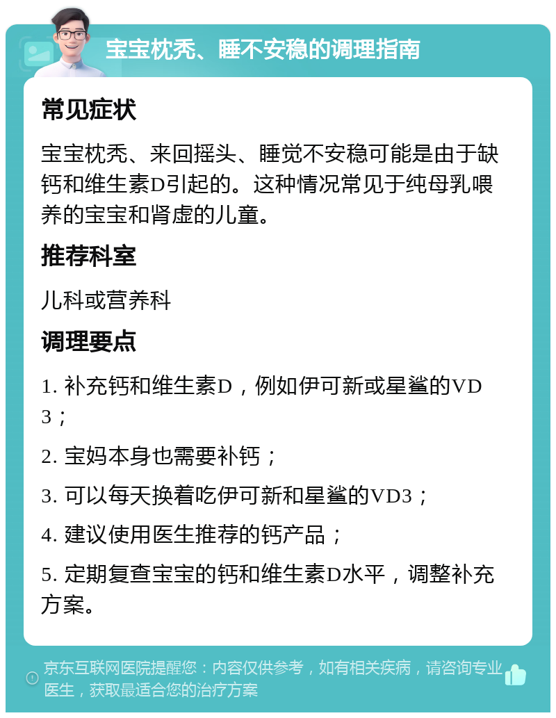 宝宝枕秃、睡不安稳的调理指南 常见症状 宝宝枕秃、来回摇头、睡觉不安稳可能是由于缺钙和维生素D引起的。这种情况常见于纯母乳喂养的宝宝和肾虚的儿童。 推荐科室 儿科或营养科 调理要点 1. 补充钙和维生素D，例如伊可新或星鲨的VD3； 2. 宝妈本身也需要补钙； 3. 可以每天换着吃伊可新和星鲨的VD3； 4. 建议使用医生推荐的钙产品； 5. 定期复查宝宝的钙和维生素D水平，调整补充方案。