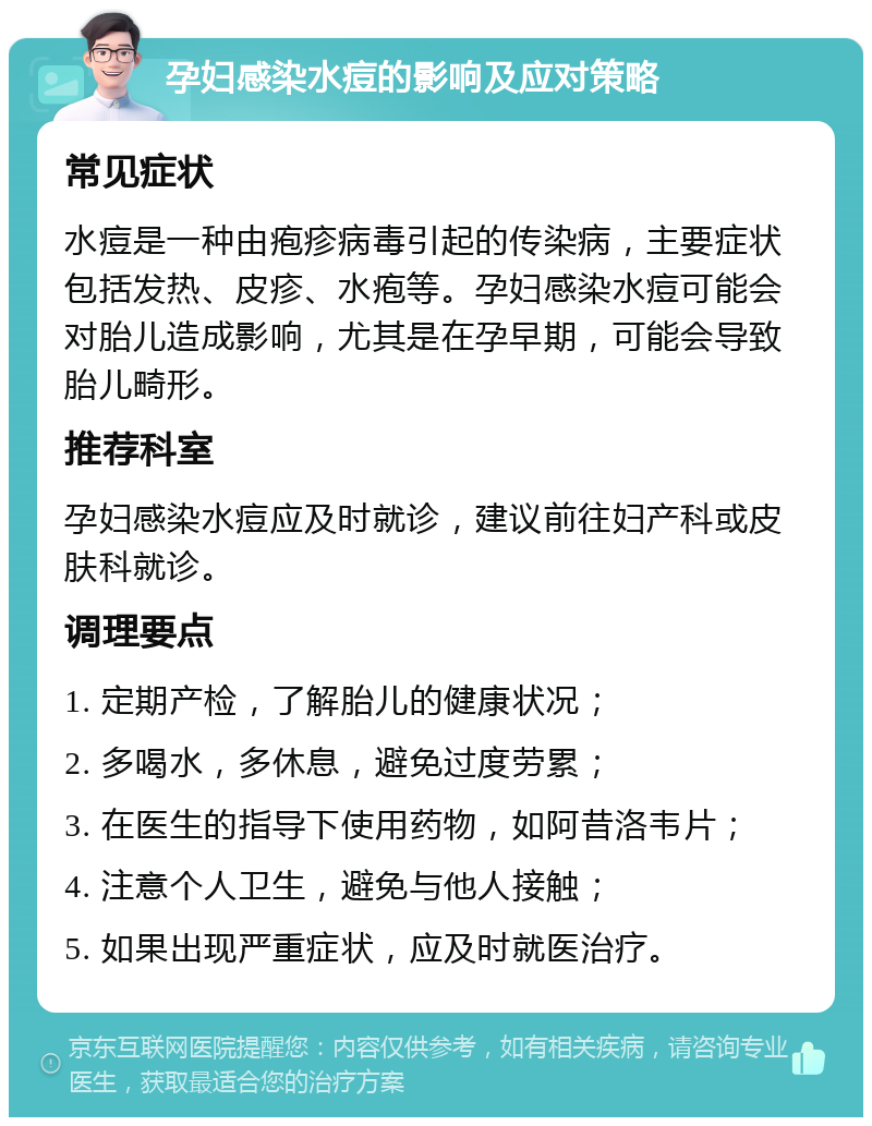 孕妇感染水痘的影响及应对策略 常见症状 水痘是一种由疱疹病毒引起的传染病，主要症状包括发热、皮疹、水疱等。孕妇感染水痘可能会对胎儿造成影响，尤其是在孕早期，可能会导致胎儿畸形。 推荐科室 孕妇感染水痘应及时就诊，建议前往妇产科或皮肤科就诊。 调理要点 1. 定期产检，了解胎儿的健康状况； 2. 多喝水，多休息，避免过度劳累； 3. 在医生的指导下使用药物，如阿昔洛韦片； 4. 注意个人卫生，避免与他人接触； 5. 如果出现严重症状，应及时就医治疗。