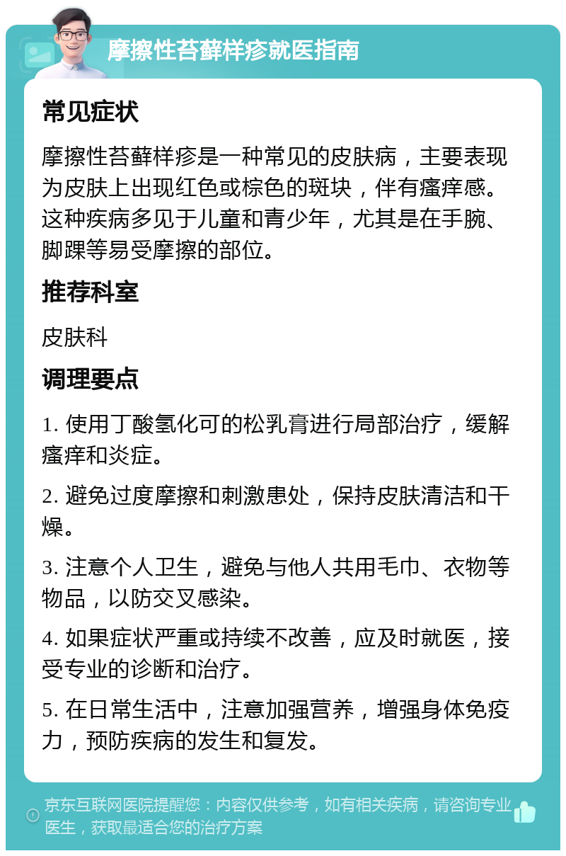 摩擦性苔藓样疹就医指南 常见症状 摩擦性苔藓样疹是一种常见的皮肤病，主要表现为皮肤上出现红色或棕色的斑块，伴有瘙痒感。这种疾病多见于儿童和青少年，尤其是在手腕、脚踝等易受摩擦的部位。 推荐科室 皮肤科 调理要点 1. 使用丁酸氢化可的松乳膏进行局部治疗，缓解瘙痒和炎症。 2. 避免过度摩擦和刺激患处，保持皮肤清洁和干燥。 3. 注意个人卫生，避免与他人共用毛巾、衣物等物品，以防交叉感染。 4. 如果症状严重或持续不改善，应及时就医，接受专业的诊断和治疗。 5. 在日常生活中，注意加强营养，增强身体免疫力，预防疾病的发生和复发。