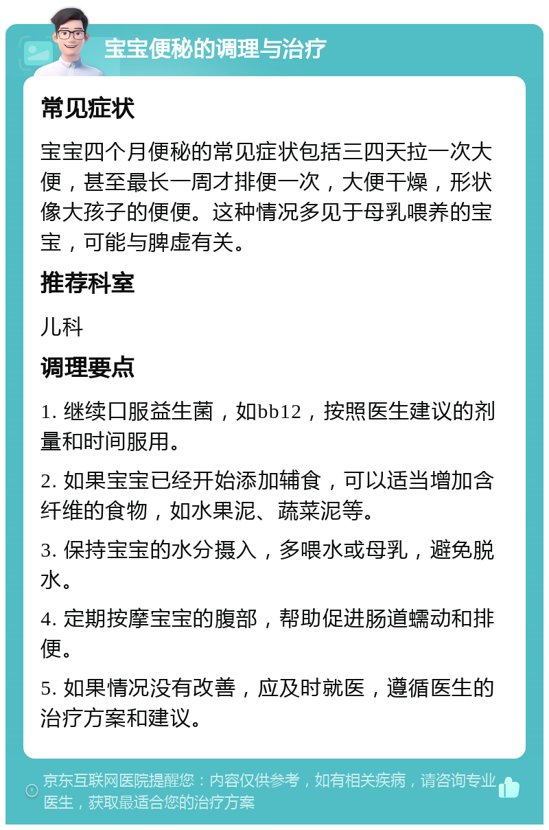 宝宝便秘的调理与治疗 常见症状 宝宝四个月便秘的常见症状包括三四天拉一次大便，甚至最长一周才排便一次，大便干燥，形状像大孩子的便便。这种情况多见于母乳喂养的宝宝，可能与脾虚有关。 推荐科室 儿科 调理要点 1. 继续口服益生菌，如bb12，按照医生建议的剂量和时间服用。 2. 如果宝宝已经开始添加辅食，可以适当增加含纤维的食物，如水果泥、蔬菜泥等。 3. 保持宝宝的水分摄入，多喂水或母乳，避免脱水。 4. 定期按摩宝宝的腹部，帮助促进肠道蠕动和排便。 5. 如果情况没有改善，应及时就医，遵循医生的治疗方案和建议。