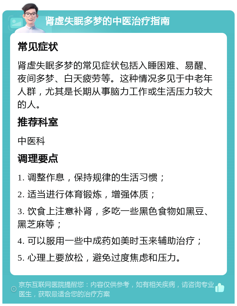 肾虚失眠多梦的中医治疗指南 常见症状 肾虚失眠多梦的常见症状包括入睡困难、易醒、夜间多梦、白天疲劳等。这种情况多见于中老年人群，尤其是长期从事脑力工作或生活压力较大的人。 推荐科室 中医科 调理要点 1. 调整作息，保持规律的生活习惯； 2. 适当进行体育锻炼，增强体质； 3. 饮食上注意补肾，多吃一些黑色食物如黑豆、黑芝麻等； 4. 可以服用一些中成药如美时玉来辅助治疗； 5. 心理上要放松，避免过度焦虑和压力。