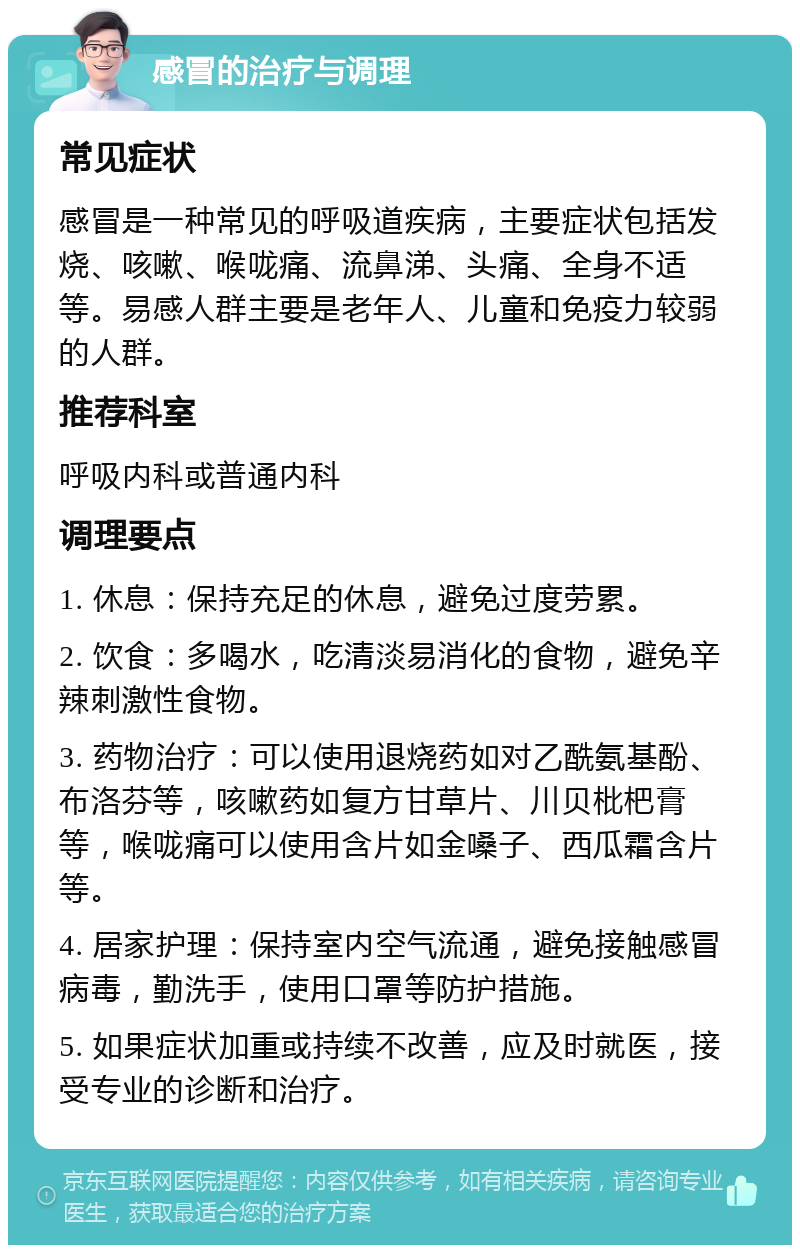 感冒的治疗与调理 常见症状 感冒是一种常见的呼吸道疾病，主要症状包括发烧、咳嗽、喉咙痛、流鼻涕、头痛、全身不适等。易感人群主要是老年人、儿童和免疫力较弱的人群。 推荐科室 呼吸内科或普通内科 调理要点 1. 休息：保持充足的休息，避免过度劳累。 2. 饮食：多喝水，吃清淡易消化的食物，避免辛辣刺激性食物。 3. 药物治疗：可以使用退烧药如对乙酰氨基酚、布洛芬等，咳嗽药如复方甘草片、川贝枇杷膏等，喉咙痛可以使用含片如金嗓子、西瓜霜含片等。 4. 居家护理：保持室内空气流通，避免接触感冒病毒，勤洗手，使用口罩等防护措施。 5. 如果症状加重或持续不改善，应及时就医，接受专业的诊断和治疗。