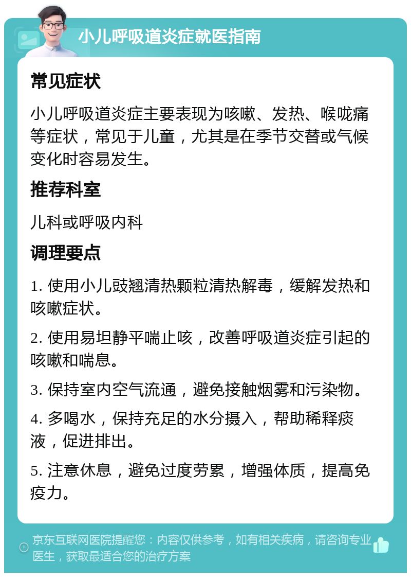 小儿呼吸道炎症就医指南 常见症状 小儿呼吸道炎症主要表现为咳嗽、发热、喉咙痛等症状，常见于儿童，尤其是在季节交替或气候变化时容易发生。 推荐科室 儿科或呼吸内科 调理要点 1. 使用小儿豉翘清热颗粒清热解毒，缓解发热和咳嗽症状。 2. 使用易坦静平喘止咳，改善呼吸道炎症引起的咳嗽和喘息。 3. 保持室内空气流通，避免接触烟雾和污染物。 4. 多喝水，保持充足的水分摄入，帮助稀释痰液，促进排出。 5. 注意休息，避免过度劳累，增强体质，提高免疫力。