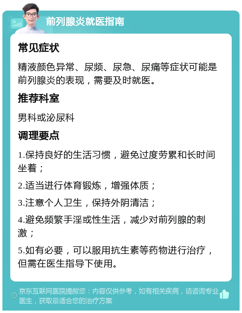 前列腺炎就医指南 常见症状 精液颜色异常、尿频、尿急、尿痛等症状可能是前列腺炎的表现，需要及时就医。 推荐科室 男科或泌尿科 调理要点 1.保持良好的生活习惯，避免过度劳累和长时间坐着； 2.适当进行体育锻炼，增强体质； 3.注意个人卫生，保持外阴清洁； 4.避免频繁手淫或性生活，减少对前列腺的刺激； 5.如有必要，可以服用抗生素等药物进行治疗，但需在医生指导下使用。