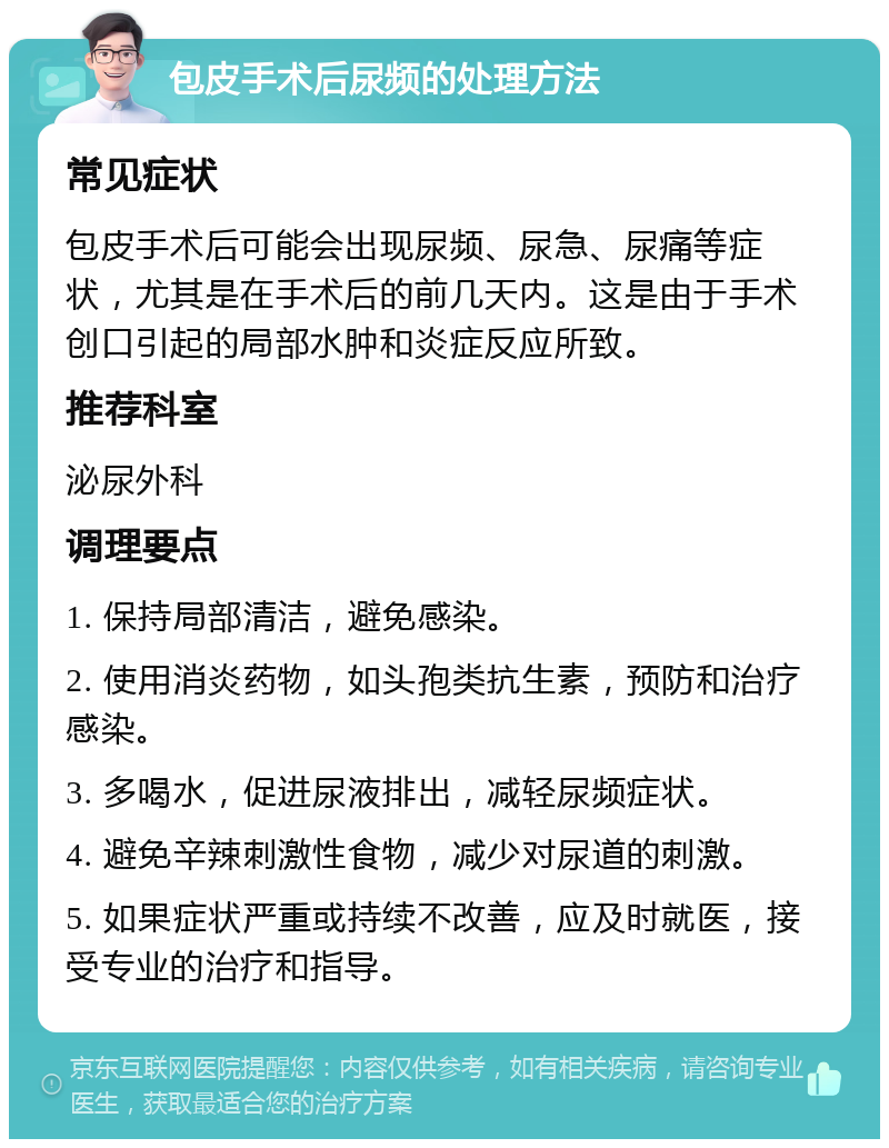 包皮手术后尿频的处理方法 常见症状 包皮手术后可能会出现尿频、尿急、尿痛等症状，尤其是在手术后的前几天内。这是由于手术创口引起的局部水肿和炎症反应所致。 推荐科室 泌尿外科 调理要点 1. 保持局部清洁，避免感染。 2. 使用消炎药物，如头孢类抗生素，预防和治疗感染。 3. 多喝水，促进尿液排出，减轻尿频症状。 4. 避免辛辣刺激性食物，减少对尿道的刺激。 5. 如果症状严重或持续不改善，应及时就医，接受专业的治疗和指导。