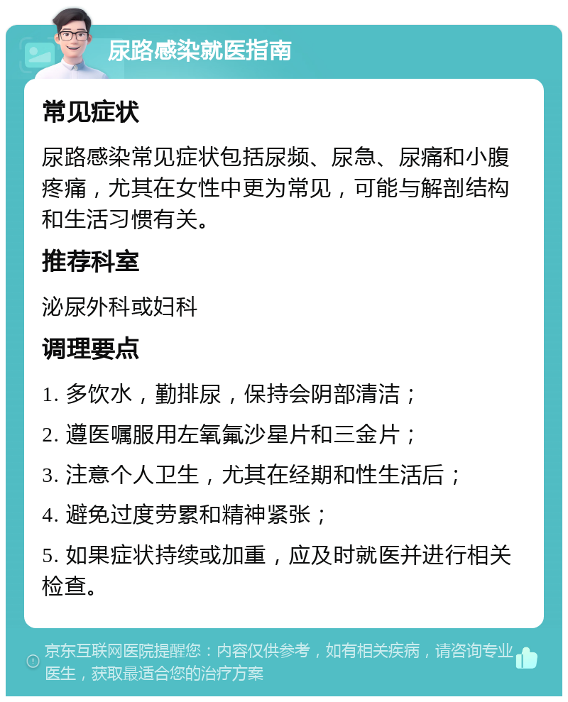 尿路感染就医指南 常见症状 尿路感染常见症状包括尿频、尿急、尿痛和小腹疼痛，尤其在女性中更为常见，可能与解剖结构和生活习惯有关。 推荐科室 泌尿外科或妇科 调理要点 1. 多饮水，勤排尿，保持会阴部清洁； 2. 遵医嘱服用左氧氟沙星片和三金片； 3. 注意个人卫生，尤其在经期和性生活后； 4. 避免过度劳累和精神紧张； 5. 如果症状持续或加重，应及时就医并进行相关检查。