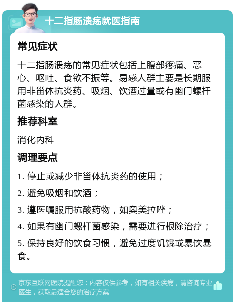 十二指肠溃疡就医指南 常见症状 十二指肠溃疡的常见症状包括上腹部疼痛、恶心、呕吐、食欲不振等。易感人群主要是长期服用非甾体抗炎药、吸烟、饮酒过量或有幽门螺杆菌感染的人群。 推荐科室 消化内科 调理要点 1. 停止或减少非甾体抗炎药的使用； 2. 避免吸烟和饮酒； 3. 遵医嘱服用抗酸药物，如奥美拉唑； 4. 如果有幽门螺杆菌感染，需要进行根除治疗； 5. 保持良好的饮食习惯，避免过度饥饿或暴饮暴食。