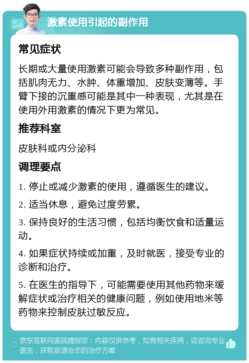 激素使用引起的副作用 常见症状 长期或大量使用激素可能会导致多种副作用，包括肌肉无力、水肿、体重增加、皮肤变薄等。手臂下接的沉重感可能是其中一种表现，尤其是在使用外用激素的情况下更为常见。 推荐科室 皮肤科或内分泌科 调理要点 1. 停止或减少激素的使用，遵循医生的建议。 2. 适当休息，避免过度劳累。 3. 保持良好的生活习惯，包括均衡饮食和适量运动。 4. 如果症状持续或加重，及时就医，接受专业的诊断和治疗。 5. 在医生的指导下，可能需要使用其他药物来缓解症状或治疗相关的健康问题，例如使用地米等药物来控制皮肤过敏反应。