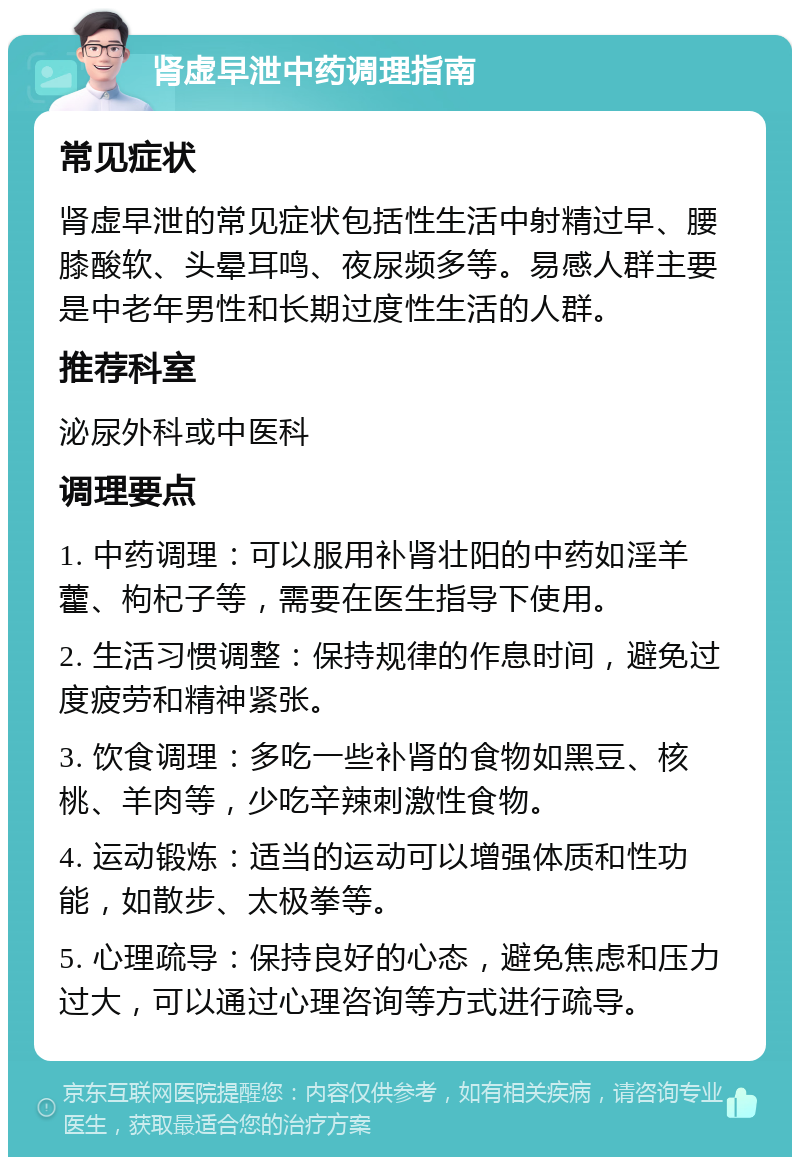 肾虚早泄中药调理指南 常见症状 肾虚早泄的常见症状包括性生活中射精过早、腰膝酸软、头晕耳鸣、夜尿频多等。易感人群主要是中老年男性和长期过度性生活的人群。 推荐科室 泌尿外科或中医科 调理要点 1. 中药调理：可以服用补肾壮阳的中药如淫羊藿、枸杞子等，需要在医生指导下使用。 2. 生活习惯调整：保持规律的作息时间，避免过度疲劳和精神紧张。 3. 饮食调理：多吃一些补肾的食物如黑豆、核桃、羊肉等，少吃辛辣刺激性食物。 4. 运动锻炼：适当的运动可以增强体质和性功能，如散步、太极拳等。 5. 心理疏导：保持良好的心态，避免焦虑和压力过大，可以通过心理咨询等方式进行疏导。