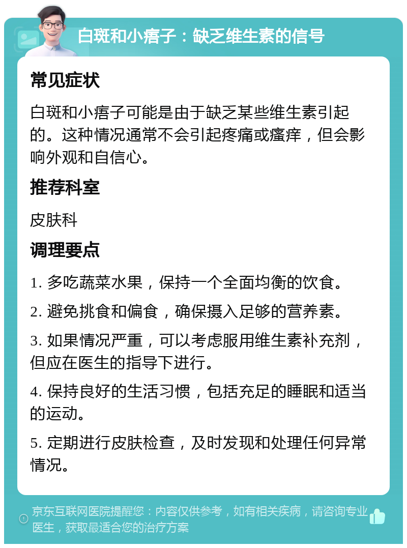 白斑和小痦子：缺乏维生素的信号 常见症状 白斑和小痦子可能是由于缺乏某些维生素引起的。这种情况通常不会引起疼痛或瘙痒，但会影响外观和自信心。 推荐科室 皮肤科 调理要点 1. 多吃蔬菜水果，保持一个全面均衡的饮食。 2. 避免挑食和偏食，确保摄入足够的营养素。 3. 如果情况严重，可以考虑服用维生素补充剂，但应在医生的指导下进行。 4. 保持良好的生活习惯，包括充足的睡眠和适当的运动。 5. 定期进行皮肤检查，及时发现和处理任何异常情况。