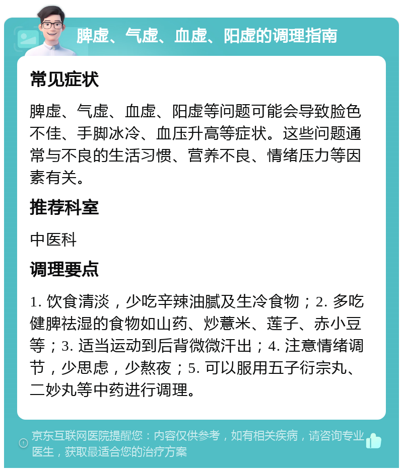 脾虚、气虚、血虚、阳虚的调理指南 常见症状 脾虚、气虚、血虚、阳虚等问题可能会导致脸色不佳、手脚冰冷、血压升高等症状。这些问题通常与不良的生活习惯、营养不良、情绪压力等因素有关。 推荐科室 中医科 调理要点 1. 饮食清淡，少吃辛辣油腻及生冷食物；2. 多吃健脾祛湿的食物如山药、炒薏米、莲子、赤小豆等；3. 适当运动到后背微微汗出；4. 注意情绪调节，少思虑，少熬夜；5. 可以服用五子衍宗丸、二妙丸等中药进行调理。