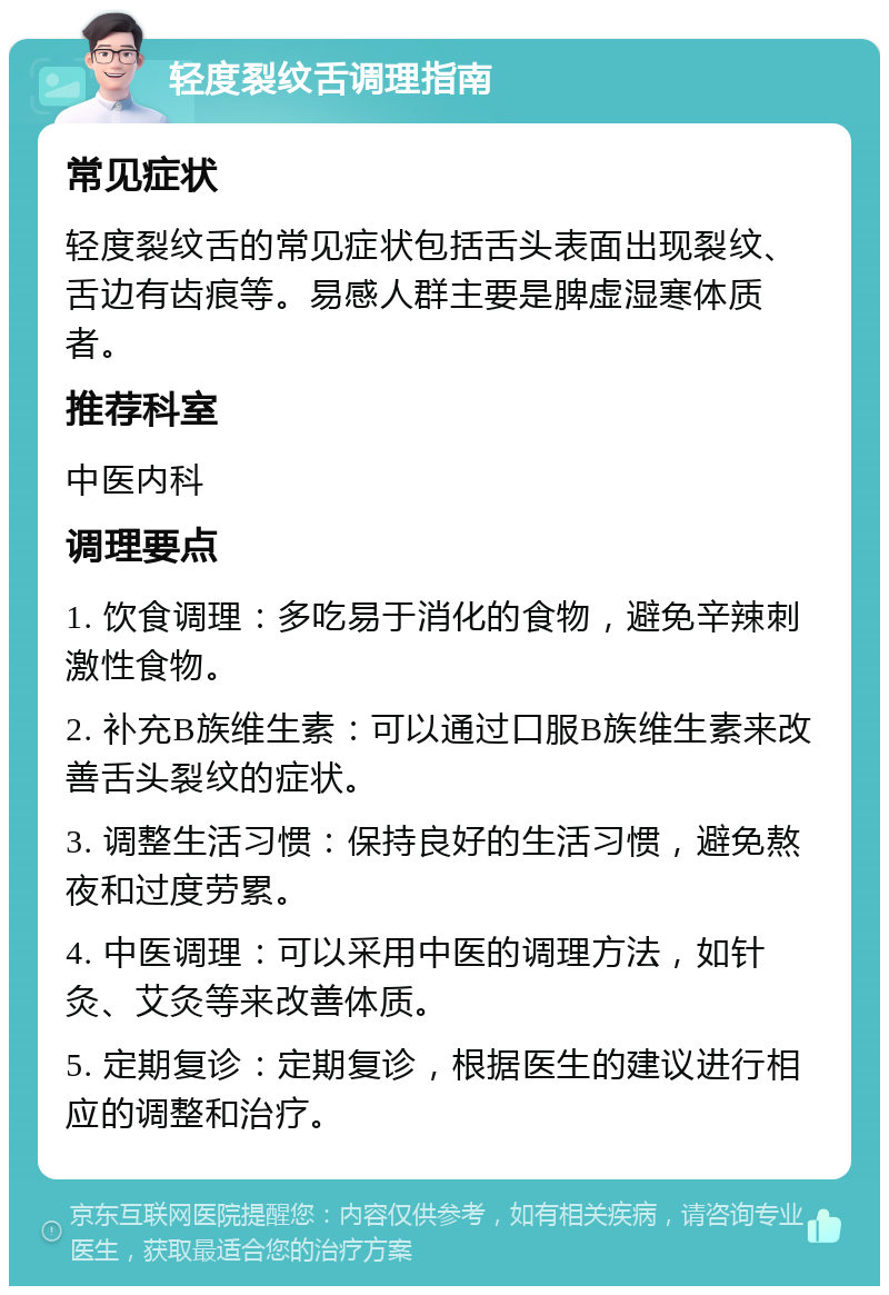 轻度裂纹舌调理指南 常见症状 轻度裂纹舌的常见症状包括舌头表面出现裂纹、舌边有齿痕等。易感人群主要是脾虚湿寒体质者。 推荐科室 中医内科 调理要点 1. 饮食调理：多吃易于消化的食物，避免辛辣刺激性食物。 2. 补充B族维生素：可以通过口服B族维生素来改善舌头裂纹的症状。 3. 调整生活习惯：保持良好的生活习惯，避免熬夜和过度劳累。 4. 中医调理：可以采用中医的调理方法，如针灸、艾灸等来改善体质。 5. 定期复诊：定期复诊，根据医生的建议进行相应的调整和治疗。