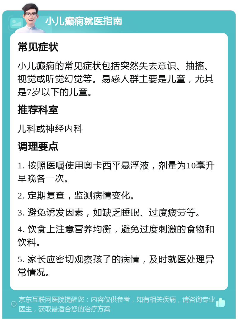 小儿癫痫就医指南 常见症状 小儿癫痫的常见症状包括突然失去意识、抽搐、视觉或听觉幻觉等。易感人群主要是儿童，尤其是7岁以下的儿童。 推荐科室 儿科或神经内科 调理要点 1. 按照医嘱使用奥卡西平悬浮液，剂量为10毫升早晚各一次。 2. 定期复查，监测病情变化。 3. 避免诱发因素，如缺乏睡眠、过度疲劳等。 4. 饮食上注意营养均衡，避免过度刺激的食物和饮料。 5. 家长应密切观察孩子的病情，及时就医处理异常情况。