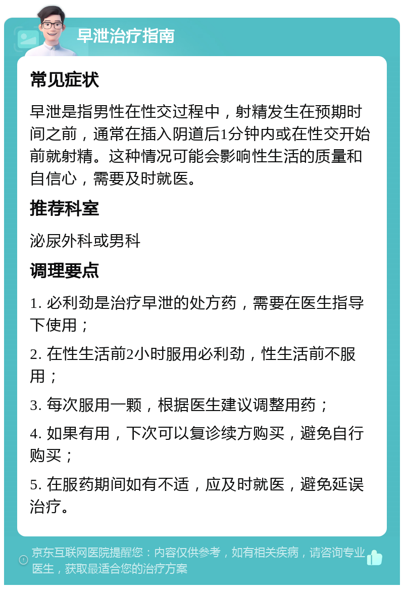 早泄治疗指南 常见症状 早泄是指男性在性交过程中，射精发生在预期时间之前，通常在插入阴道后1分钟内或在性交开始前就射精。这种情况可能会影响性生活的质量和自信心，需要及时就医。 推荐科室 泌尿外科或男科 调理要点 1. 必利劲是治疗早泄的处方药，需要在医生指导下使用； 2. 在性生活前2小时服用必利劲，性生活前不服用； 3. 每次服用一颗，根据医生建议调整用药； 4. 如果有用，下次可以复诊续方购买，避免自行购买； 5. 在服药期间如有不适，应及时就医，避免延误治疗。