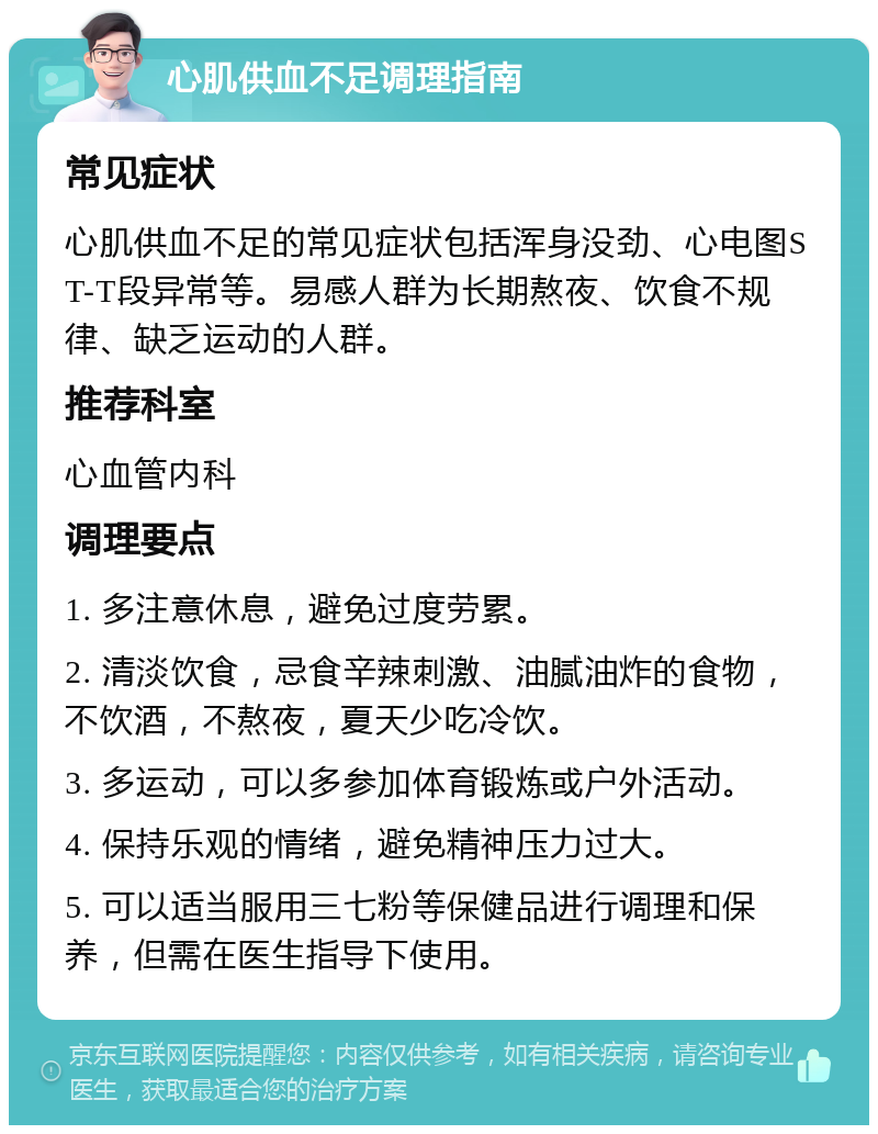 心肌供血不足调理指南 常见症状 心肌供血不足的常见症状包括浑身没劲、心电图ST-T段异常等。易感人群为长期熬夜、饮食不规律、缺乏运动的人群。 推荐科室 心血管内科 调理要点 1. 多注意休息，避免过度劳累。 2. 清淡饮食，忌食辛辣刺激、油腻油炸的食物，不饮酒，不熬夜，夏天少吃冷饮。 3. 多运动，可以多参加体育锻炼或户外活动。 4. 保持乐观的情绪，避免精神压力过大。 5. 可以适当服用三七粉等保健品进行调理和保养，但需在医生指导下使用。