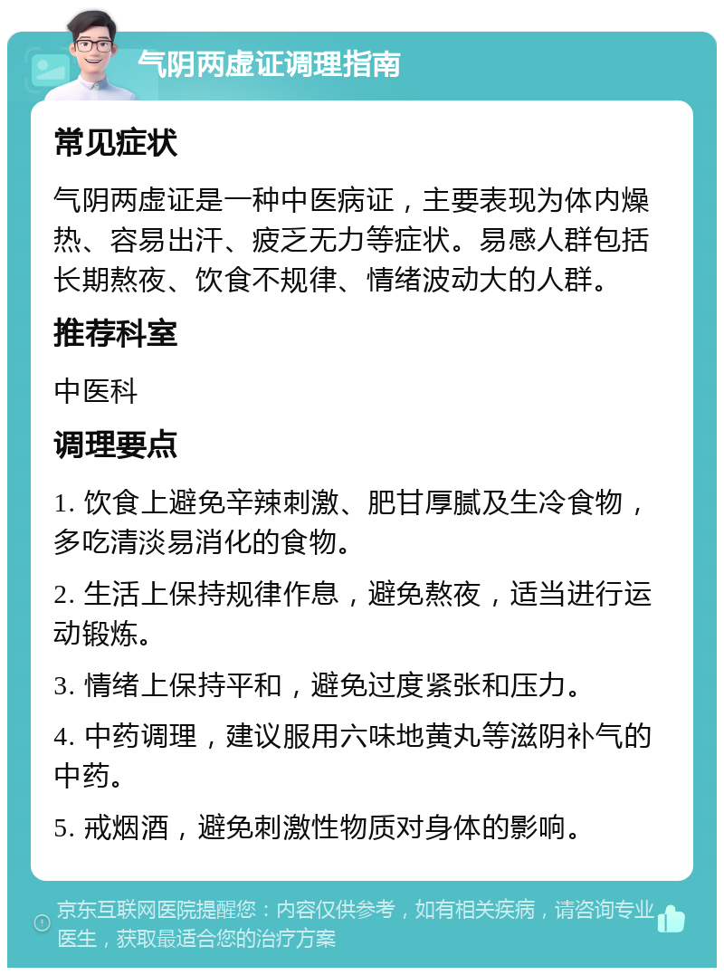 气阴两虚证调理指南 常见症状 气阴两虚证是一种中医病证，主要表现为体内燥热、容易出汗、疲乏无力等症状。易感人群包括长期熬夜、饮食不规律、情绪波动大的人群。 推荐科室 中医科 调理要点 1. 饮食上避免辛辣刺激、肥甘厚腻及生冷食物，多吃清淡易消化的食物。 2. 生活上保持规律作息，避免熬夜，适当进行运动锻炼。 3. 情绪上保持平和，避免过度紧张和压力。 4. 中药调理，建议服用六味地黄丸等滋阴补气的中药。 5. 戒烟酒，避免刺激性物质对身体的影响。