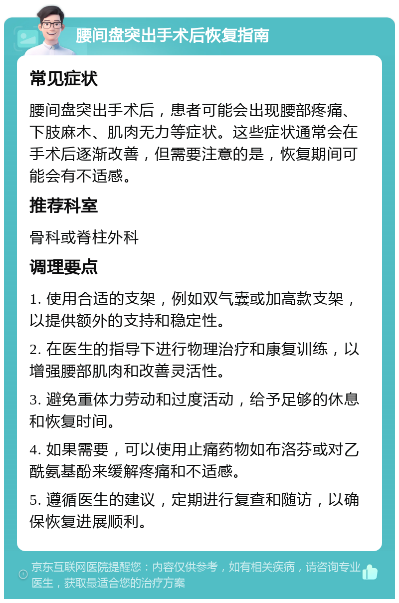 腰间盘突出手术后恢复指南 常见症状 腰间盘突出手术后，患者可能会出现腰部疼痛、下肢麻木、肌肉无力等症状。这些症状通常会在手术后逐渐改善，但需要注意的是，恢复期间可能会有不适感。 推荐科室 骨科或脊柱外科 调理要点 1. 使用合适的支架，例如双气囊或加高款支架，以提供额外的支持和稳定性。 2. 在医生的指导下进行物理治疗和康复训练，以增强腰部肌肉和改善灵活性。 3. 避免重体力劳动和过度活动，给予足够的休息和恢复时间。 4. 如果需要，可以使用止痛药物如布洛芬或对乙酰氨基酚来缓解疼痛和不适感。 5. 遵循医生的建议，定期进行复查和随访，以确保恢复进展顺利。