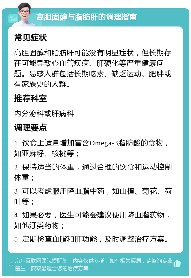 高胆固醇与脂肪肝的调理指南 常见症状 高胆固醇和脂肪肝可能没有明显症状，但长期存在可能导致心血管疾病、肝硬化等严重健康问题。易感人群包括长期吃素、缺乏运动、肥胖或有家族史的人群。 推荐科室 内分泌科或肝病科 调理要点 1. 饮食上适量增加富含Omega-3脂肪酸的食物，如亚麻籽、核桃等； 2. 保持适当的体重，通过合理的饮食和运动控制体重； 3. 可以考虑服用降血脂中药，如山楂、菊花、荷叶等； 4. 如果必要，医生可能会建议使用降血脂药物，如他汀类药物； 5. 定期检查血脂和肝功能，及时调整治疗方案。