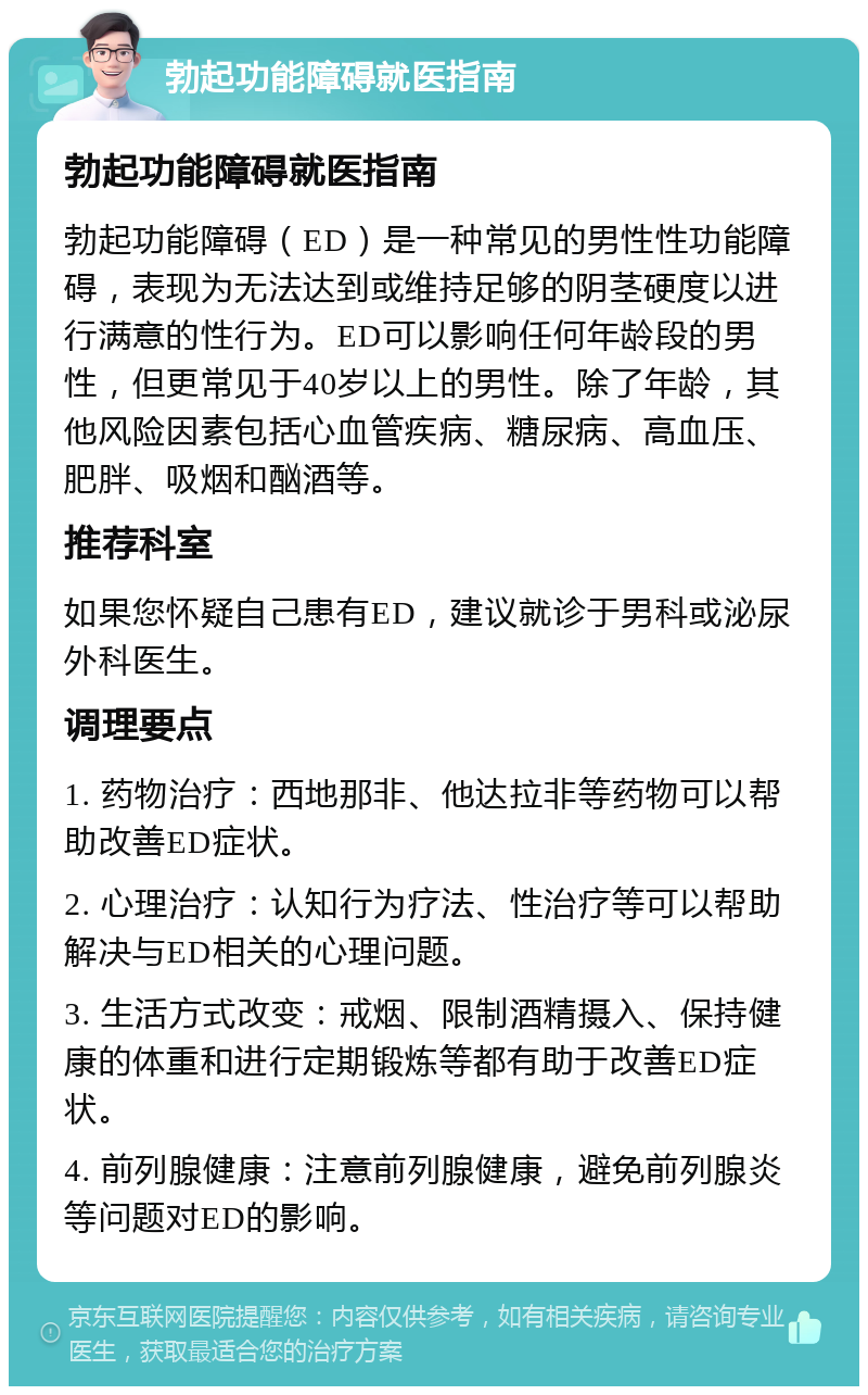 勃起功能障碍就医指南 勃起功能障碍就医指南 勃起功能障碍（ED）是一种常见的男性性功能障碍，表现为无法达到或维持足够的阴茎硬度以进行满意的性行为。ED可以影响任何年龄段的男性，但更常见于40岁以上的男性。除了年龄，其他风险因素包括心血管疾病、糖尿病、高血压、肥胖、吸烟和酗酒等。 推荐科室 如果您怀疑自己患有ED，建议就诊于男科或泌尿外科医生。 调理要点 1. 药物治疗：西地那非、他达拉非等药物可以帮助改善ED症状。 2. 心理治疗：认知行为疗法、性治疗等可以帮助解决与ED相关的心理问题。 3. 生活方式改变：戒烟、限制酒精摄入、保持健康的体重和进行定期锻炼等都有助于改善ED症状。 4. 前列腺健康：注意前列腺健康，避免前列腺炎等问题对ED的影响。