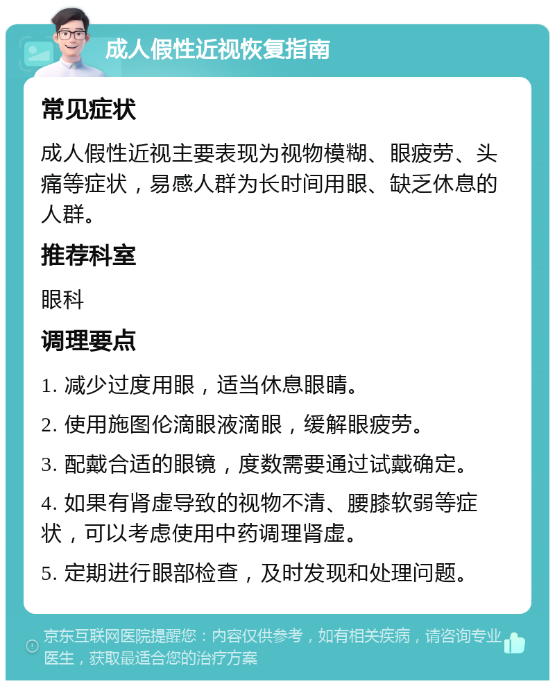 成人假性近视恢复指南 常见症状 成人假性近视主要表现为视物模糊、眼疲劳、头痛等症状，易感人群为长时间用眼、缺乏休息的人群。 推荐科室 眼科 调理要点 1. 减少过度用眼，适当休息眼睛。 2. 使用施图伦滴眼液滴眼，缓解眼疲劳。 3. 配戴合适的眼镜，度数需要通过试戴确定。 4. 如果有肾虚导致的视物不清、腰膝软弱等症状，可以考虑使用中药调理肾虚。 5. 定期进行眼部检查，及时发现和处理问题。