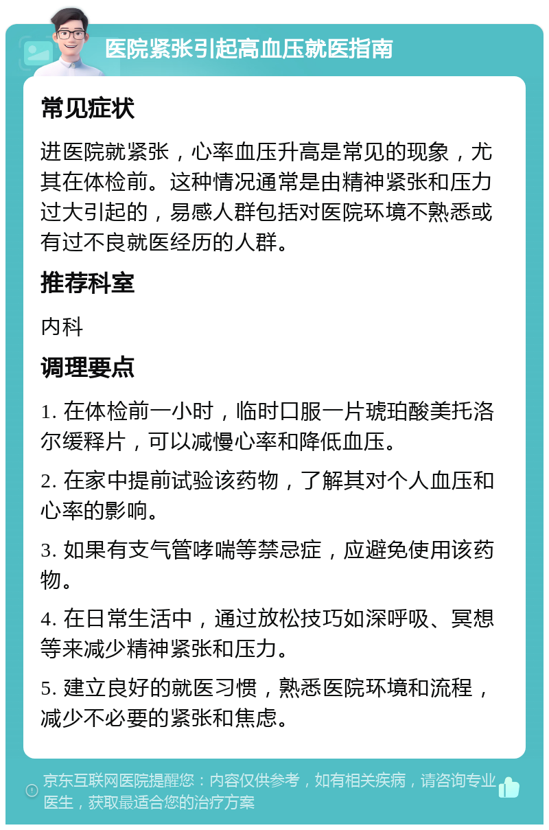 医院紧张引起高血压就医指南 常见症状 进医院就紧张，心率血压升高是常见的现象，尤其在体检前。这种情况通常是由精神紧张和压力过大引起的，易感人群包括对医院环境不熟悉或有过不良就医经历的人群。 推荐科室 内科 调理要点 1. 在体检前一小时，临时口服一片琥珀酸美托洛尔缓释片，可以减慢心率和降低血压。 2. 在家中提前试验该药物，了解其对个人血压和心率的影响。 3. 如果有支气管哮喘等禁忌症，应避免使用该药物。 4. 在日常生活中，通过放松技巧如深呼吸、冥想等来减少精神紧张和压力。 5. 建立良好的就医习惯，熟悉医院环境和流程，减少不必要的紧张和焦虑。