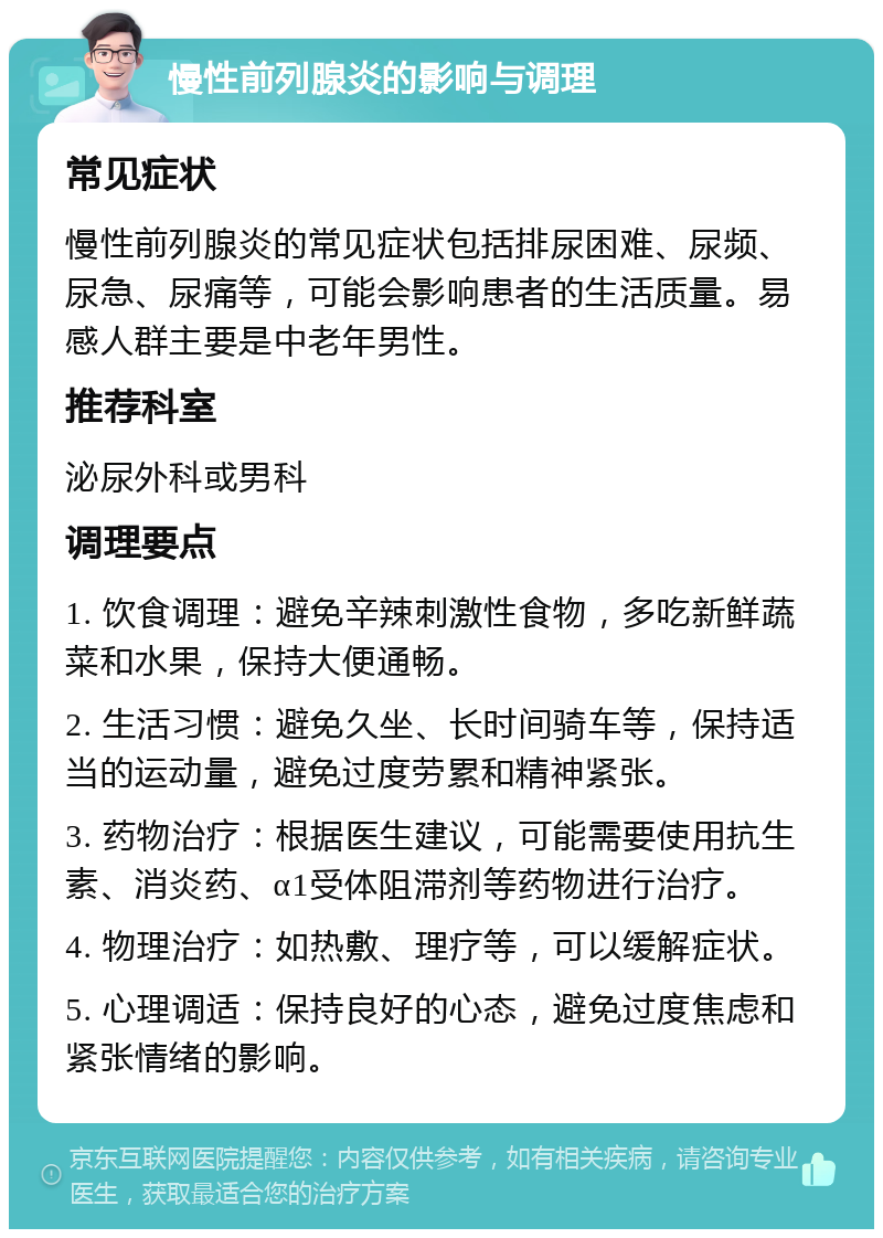 慢性前列腺炎的影响与调理 常见症状 慢性前列腺炎的常见症状包括排尿困难、尿频、尿急、尿痛等，可能会影响患者的生活质量。易感人群主要是中老年男性。 推荐科室 泌尿外科或男科 调理要点 1. 饮食调理：避免辛辣刺激性食物，多吃新鲜蔬菜和水果，保持大便通畅。 2. 生活习惯：避免久坐、长时间骑车等，保持适当的运动量，避免过度劳累和精神紧张。 3. 药物治疗：根据医生建议，可能需要使用抗生素、消炎药、α1受体阻滞剂等药物进行治疗。 4. 物理治疗：如热敷、理疗等，可以缓解症状。 5. 心理调适：保持良好的心态，避免过度焦虑和紧张情绪的影响。