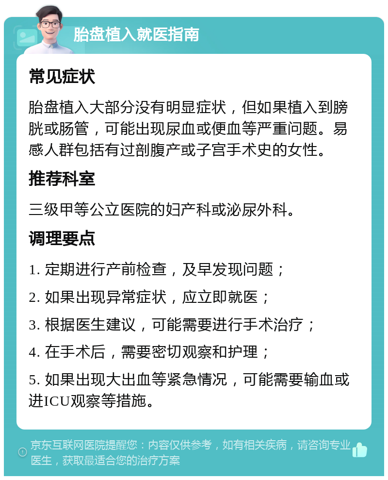 胎盘植入就医指南 常见症状 胎盘植入大部分没有明显症状，但如果植入到膀胱或肠管，可能出现尿血或便血等严重问题。易感人群包括有过剖腹产或子宫手术史的女性。 推荐科室 三级甲等公立医院的妇产科或泌尿外科。 调理要点 1. 定期进行产前检查，及早发现问题； 2. 如果出现异常症状，应立即就医； 3. 根据医生建议，可能需要进行手术治疗； 4. 在手术后，需要密切观察和护理； 5. 如果出现大出血等紧急情况，可能需要输血或进ICU观察等措施。