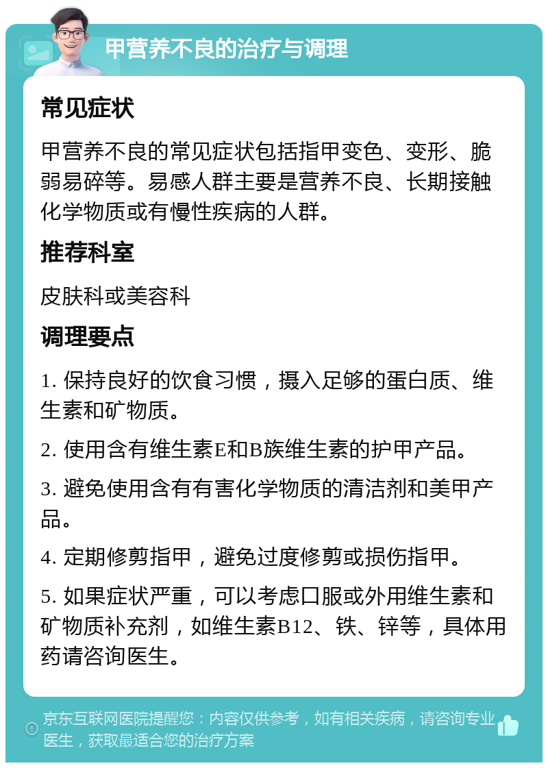 甲营养不良的治疗与调理 常见症状 甲营养不良的常见症状包括指甲变色、变形、脆弱易碎等。易感人群主要是营养不良、长期接触化学物质或有慢性疾病的人群。 推荐科室 皮肤科或美容科 调理要点 1. 保持良好的饮食习惯，摄入足够的蛋白质、维生素和矿物质。 2. 使用含有维生素E和B族维生素的护甲产品。 3. 避免使用含有有害化学物质的清洁剂和美甲产品。 4. 定期修剪指甲，避免过度修剪或损伤指甲。 5. 如果症状严重，可以考虑口服或外用维生素和矿物质补充剂，如维生素B12、铁、锌等，具体用药请咨询医生。