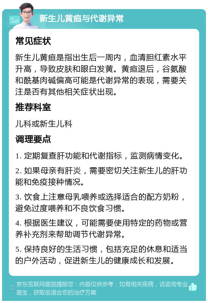 新生儿黄疸与代谢异常 常见症状 新生儿黄疸是指出生后一周内，血清胆红素水平升高，导致皮肤和眼白发黄。黄疸退后，谷氨酸和酰基肉碱偏高可能是代谢异常的表现，需要关注是否有其他相关症状出现。 推荐科室 儿科或新生儿科 调理要点 1. 定期复查肝功能和代谢指标，监测病情变化。 2. 如果母亲有肝炎，需要密切关注新生儿的肝功能和免疫接种情况。 3. 饮食上注意母乳喂养或选择适合的配方奶粉，避免过度喂养和不良饮食习惯。 4. 根据医生建议，可能需要使用特定的药物或营养补充剂来帮助调节代谢异常。 5. 保持良好的生活习惯，包括充足的休息和适当的户外活动，促进新生儿的健康成长和发展。