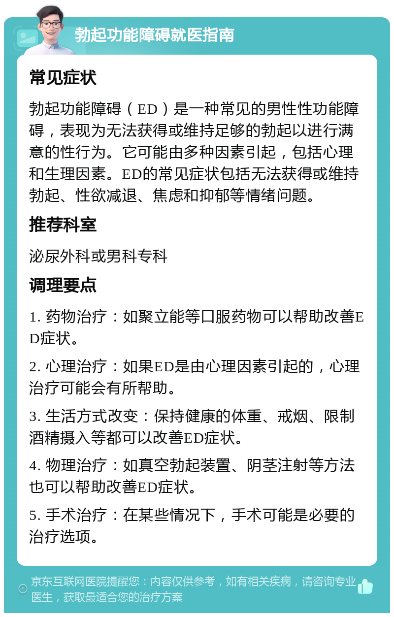 勃起功能障碍就医指南 常见症状 勃起功能障碍（ED）是一种常见的男性性功能障碍，表现为无法获得或维持足够的勃起以进行满意的性行为。它可能由多种因素引起，包括心理和生理因素。ED的常见症状包括无法获得或维持勃起、性欲减退、焦虑和抑郁等情绪问题。 推荐科室 泌尿外科或男科专科 调理要点 1. 药物治疗：如聚立能等口服药物可以帮助改善ED症状。 2. 心理治疗：如果ED是由心理因素引起的，心理治疗可能会有所帮助。 3. 生活方式改变：保持健康的体重、戒烟、限制酒精摄入等都可以改善ED症状。 4. 物理治疗：如真空勃起装置、阴茎注射等方法也可以帮助改善ED症状。 5. 手术治疗：在某些情况下，手术可能是必要的治疗选项。