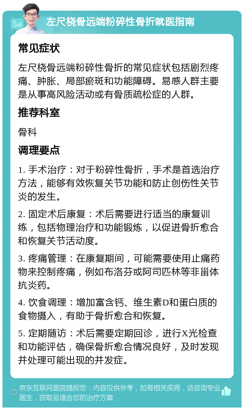 左尺桡骨远端粉碎性骨折就医指南 常见症状 左尺桡骨远端粉碎性骨折的常见症状包括剧烈疼痛、肿胀、局部瘀斑和功能障碍。易感人群主要是从事高风险活动或有骨质疏松症的人群。 推荐科室 骨科 调理要点 1. 手术治疗：对于粉碎性骨折，手术是首选治疗方法，能够有效恢复关节功能和防止创伤性关节炎的发生。 2. 固定术后康复：术后需要进行适当的康复训练，包括物理治疗和功能锻炼，以促进骨折愈合和恢复关节活动度。 3. 疼痛管理：在康复期间，可能需要使用止痛药物来控制疼痛，例如布洛芬或阿司匹林等非甾体抗炎药。 4. 饮食调理：增加富含钙、维生素D和蛋白质的食物摄入，有助于骨折愈合和恢复。 5. 定期随访：术后需要定期回诊，进行X光检查和功能评估，确保骨折愈合情况良好，及时发现并处理可能出现的并发症。