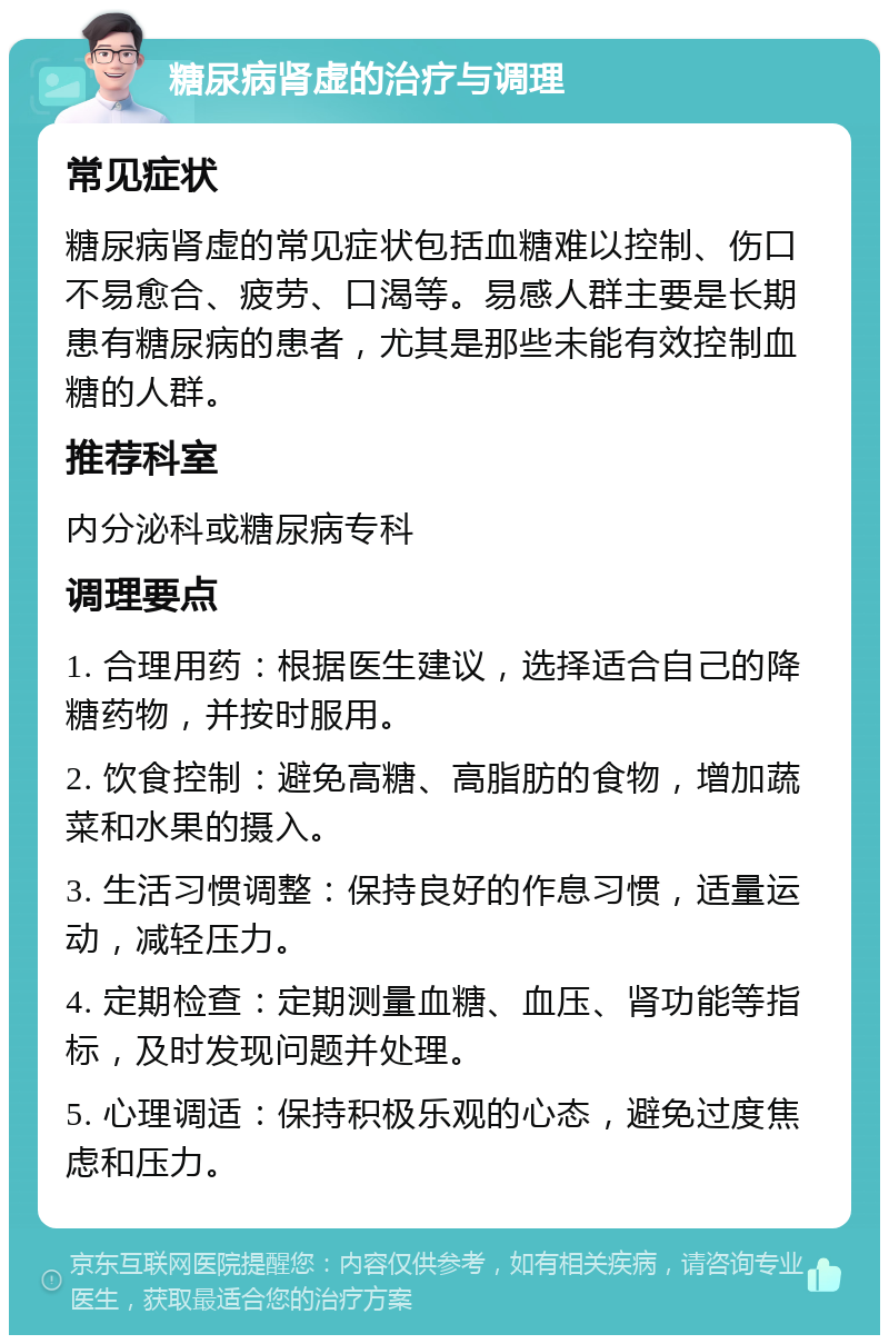 糖尿病肾虚的治疗与调理 常见症状 糖尿病肾虚的常见症状包括血糖难以控制、伤口不易愈合、疲劳、口渴等。易感人群主要是长期患有糖尿病的患者，尤其是那些未能有效控制血糖的人群。 推荐科室 内分泌科或糖尿病专科 调理要点 1. 合理用药：根据医生建议，选择适合自己的降糖药物，并按时服用。 2. 饮食控制：避免高糖、高脂肪的食物，增加蔬菜和水果的摄入。 3. 生活习惯调整：保持良好的作息习惯，适量运动，减轻压力。 4. 定期检查：定期测量血糖、血压、肾功能等指标，及时发现问题并处理。 5. 心理调适：保持积极乐观的心态，避免过度焦虑和压力。