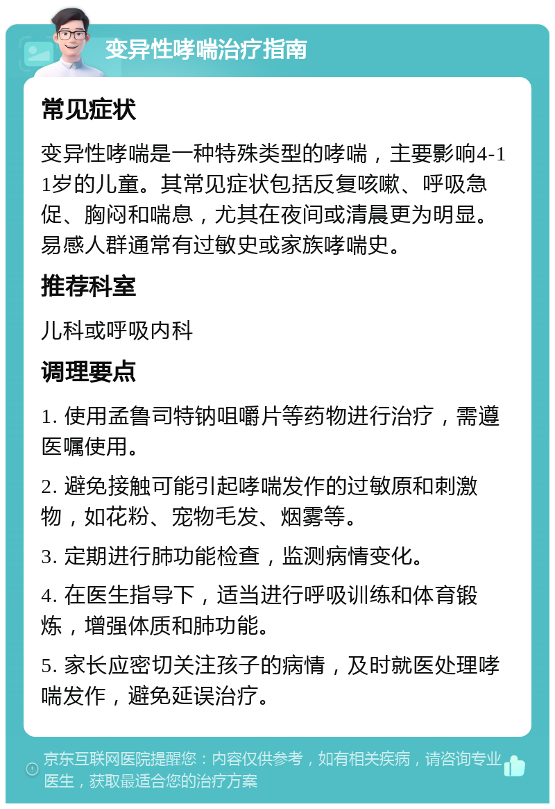 变异性哮喘治疗指南 常见症状 变异性哮喘是一种特殊类型的哮喘，主要影响4-11岁的儿童。其常见症状包括反复咳嗽、呼吸急促、胸闷和喘息，尤其在夜间或清晨更为明显。易感人群通常有过敏史或家族哮喘史。 推荐科室 儿科或呼吸内科 调理要点 1. 使用孟鲁司特钠咀嚼片等药物进行治疗，需遵医嘱使用。 2. 避免接触可能引起哮喘发作的过敏原和刺激物，如花粉、宠物毛发、烟雾等。 3. 定期进行肺功能检查，监测病情变化。 4. 在医生指导下，适当进行呼吸训练和体育锻炼，增强体质和肺功能。 5. 家长应密切关注孩子的病情，及时就医处理哮喘发作，避免延误治疗。