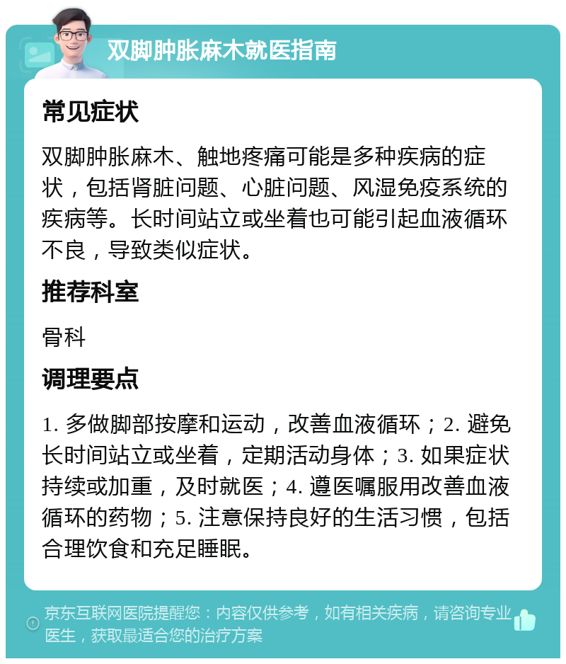 双脚肿胀麻木就医指南 常见症状 双脚肿胀麻木、触地疼痛可能是多种疾病的症状，包括肾脏问题、心脏问题、风湿免疫系统的疾病等。长时间站立或坐着也可能引起血液循环不良，导致类似症状。 推荐科室 骨科 调理要点 1. 多做脚部按摩和运动，改善血液循环；2. 避免长时间站立或坐着，定期活动身体；3. 如果症状持续或加重，及时就医；4. 遵医嘱服用改善血液循环的药物；5. 注意保持良好的生活习惯，包括合理饮食和充足睡眠。