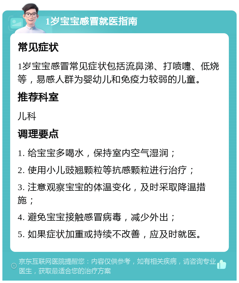 1岁宝宝感冒就医指南 常见症状 1岁宝宝感冒常见症状包括流鼻涕、打喷嚏、低烧等，易感人群为婴幼儿和免疫力较弱的儿童。 推荐科室 儿科 调理要点 1. 给宝宝多喝水，保持室内空气湿润； 2. 使用小儿豉翘颗粒等抗感颗粒进行治疗； 3. 注意观察宝宝的体温变化，及时采取降温措施； 4. 避免宝宝接触感冒病毒，减少外出； 5. 如果症状加重或持续不改善，应及时就医。