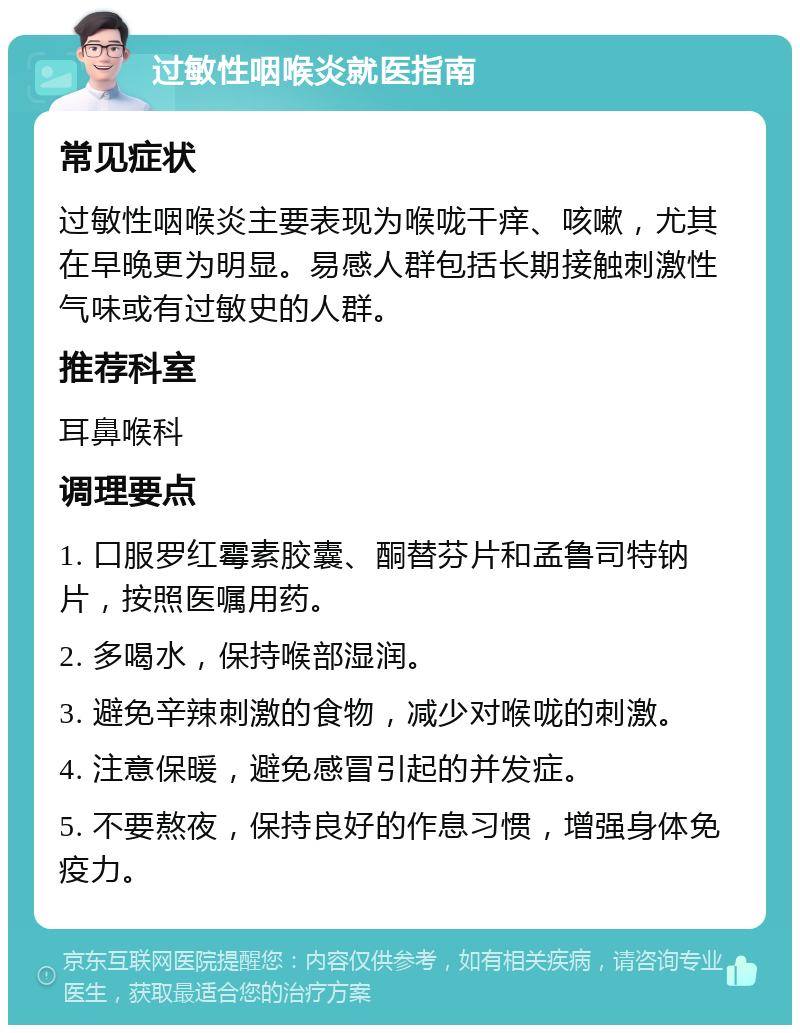 过敏性咽喉炎就医指南 常见症状 过敏性咽喉炎主要表现为喉咙干痒、咳嗽，尤其在早晚更为明显。易感人群包括长期接触刺激性气味或有过敏史的人群。 推荐科室 耳鼻喉科 调理要点 1. 口服罗红霉素胶囊、酮替芬片和孟鲁司特钠片，按照医嘱用药。 2. 多喝水，保持喉部湿润。 3. 避免辛辣刺激的食物，减少对喉咙的刺激。 4. 注意保暖，避免感冒引起的并发症。 5. 不要熬夜，保持良好的作息习惯，增强身体免疫力。