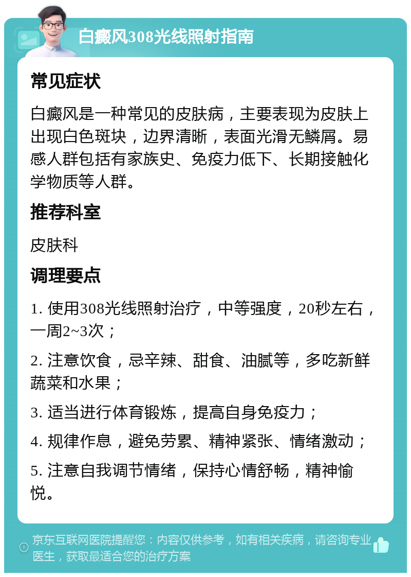 白癜风308光线照射指南 常见症状 白癜风是一种常见的皮肤病，主要表现为皮肤上出现白色斑块，边界清晰，表面光滑无鳞屑。易感人群包括有家族史、免疫力低下、长期接触化学物质等人群。 推荐科室 皮肤科 调理要点 1. 使用308光线照射治疗，中等强度，20秒左右，一周2~3次； 2. 注意饮食，忌辛辣、甜食、油腻等，多吃新鲜蔬菜和水果； 3. 适当进行体育锻炼，提高自身免疫力； 4. 规律作息，避免劳累、精神紧张、情绪激动； 5. 注意自我调节情绪，保持心情舒畅，精神愉悦。