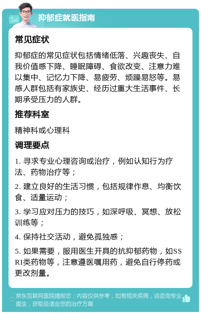 抑郁症就医指南 常见症状 抑郁症的常见症状包括情绪低落、兴趣丧失、自我价值感下降、睡眠障碍、食欲改变、注意力难以集中、记忆力下降、易疲劳、烦躁易怒等。易感人群包括有家族史、经历过重大生活事件、长期承受压力的人群。 推荐科室 精神科或心理科 调理要点 1. 寻求专业心理咨询或治疗，例如认知行为疗法、药物治疗等； 2. 建立良好的生活习惯，包括规律作息、均衡饮食、适量运动； 3. 学习应对压力的技巧，如深呼吸、冥想、放松训练等； 4. 保持社交活动，避免孤独感； 5. 如果需要，服用医生开具的抗抑郁药物，如SSRI类药物等，注意遵医嘱用药，避免自行停药或更改剂量。