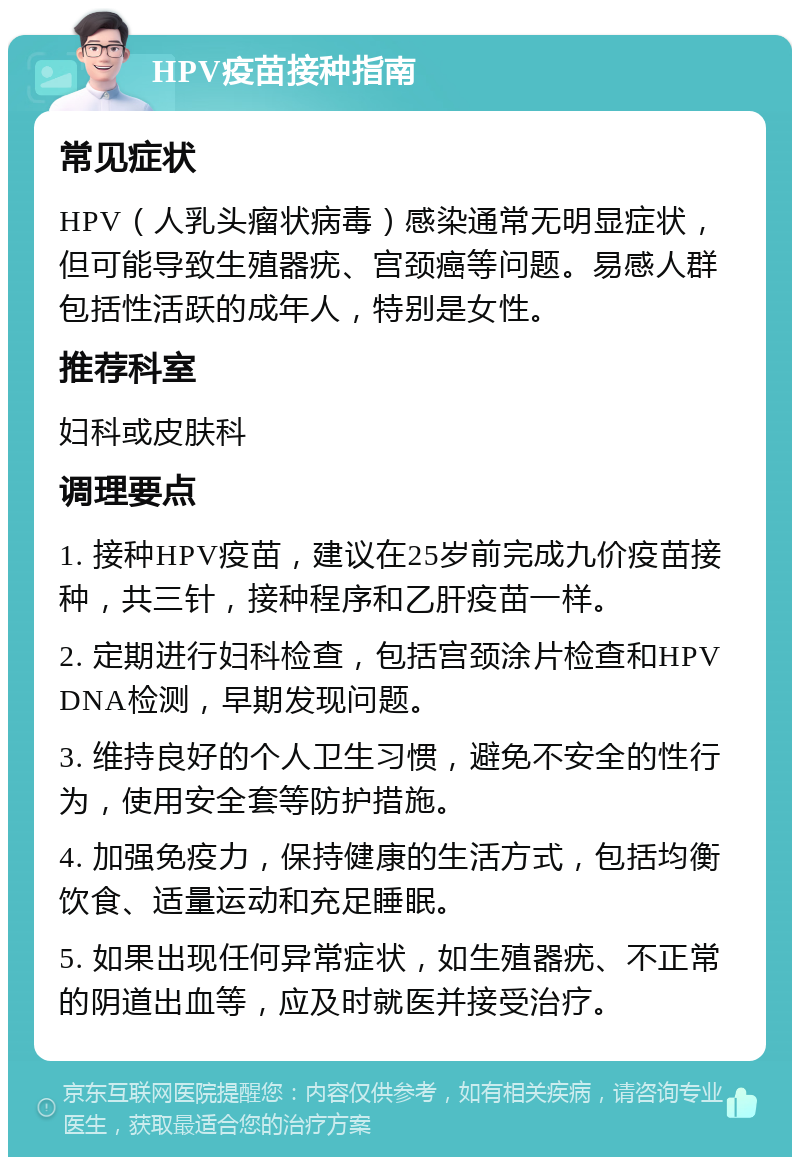 HPV疫苗接种指南 常见症状 HPV（人乳头瘤状病毒）感染通常无明显症状，但可能导致生殖器疣、宫颈癌等问题。易感人群包括性活跃的成年人，特别是女性。 推荐科室 妇科或皮肤科 调理要点 1. 接种HPV疫苗，建议在25岁前完成九价疫苗接种，共三针，接种程序和乙肝疫苗一样。 2. 定期进行妇科检查，包括宫颈涂片检查和HPV DNA检测，早期发现问题。 3. 维持良好的个人卫生习惯，避免不安全的性行为，使用安全套等防护措施。 4. 加强免疫力，保持健康的生活方式，包括均衡饮食、适量运动和充足睡眠。 5. 如果出现任何异常症状，如生殖器疣、不正常的阴道出血等，应及时就医并接受治疗。