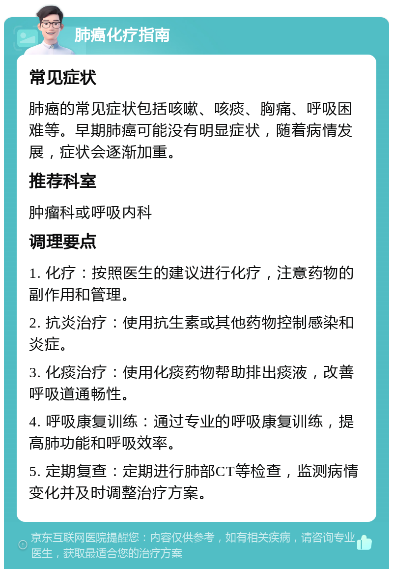 肺癌化疗指南 常见症状 肺癌的常见症状包括咳嗽、咳痰、胸痛、呼吸困难等。早期肺癌可能没有明显症状，随着病情发展，症状会逐渐加重。 推荐科室 肿瘤科或呼吸内科 调理要点 1. 化疗：按照医生的建议进行化疗，注意药物的副作用和管理。 2. 抗炎治疗：使用抗生素或其他药物控制感染和炎症。 3. 化痰治疗：使用化痰药物帮助排出痰液，改善呼吸道通畅性。 4. 呼吸康复训练：通过专业的呼吸康复训练，提高肺功能和呼吸效率。 5. 定期复查：定期进行肺部CT等检查，监测病情变化并及时调整治疗方案。