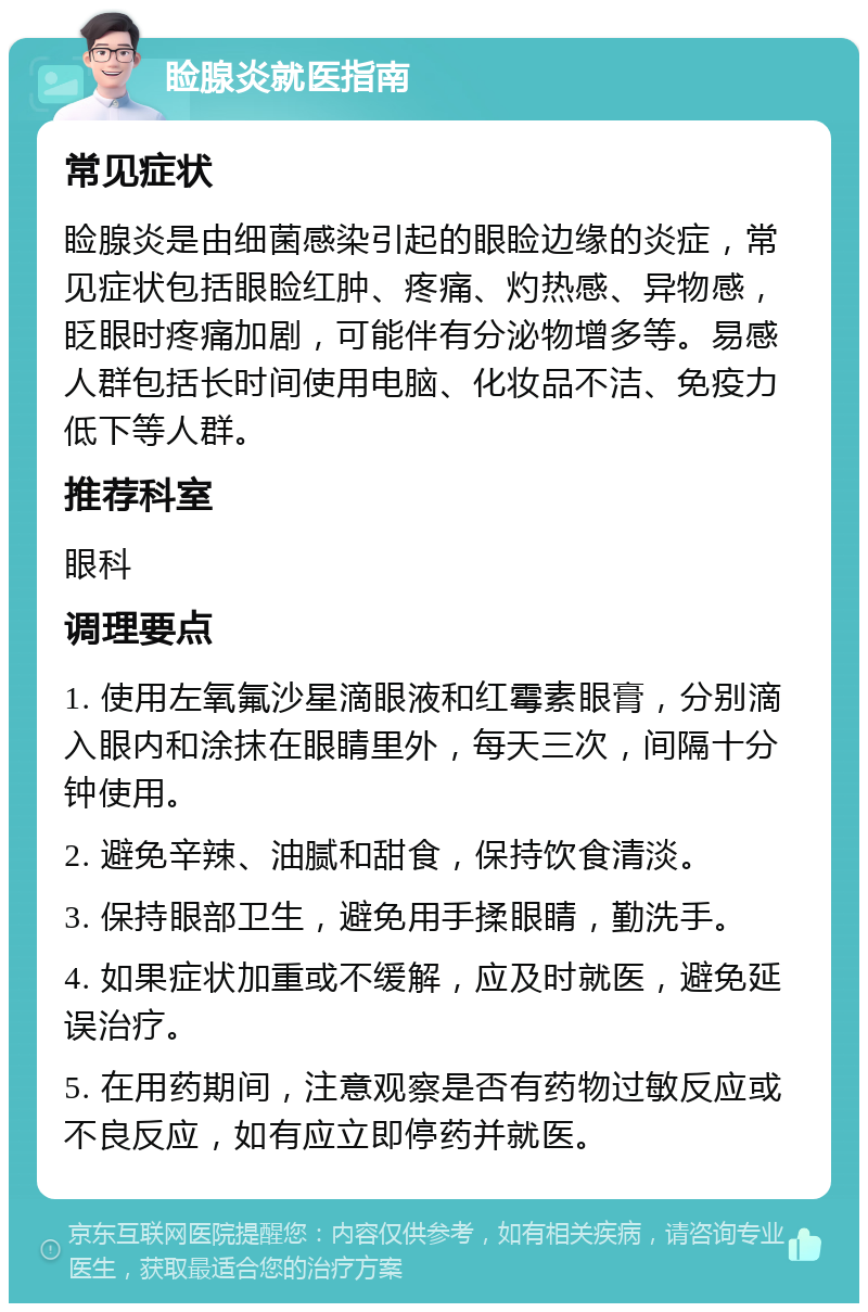 睑腺炎就医指南 常见症状 睑腺炎是由细菌感染引起的眼睑边缘的炎症，常见症状包括眼睑红肿、疼痛、灼热感、异物感，眨眼时疼痛加剧，可能伴有分泌物增多等。易感人群包括长时间使用电脑、化妆品不洁、免疫力低下等人群。 推荐科室 眼科 调理要点 1. 使用左氧氟沙星滴眼液和红霉素眼膏，分别滴入眼内和涂抹在眼睛里外，每天三次，间隔十分钟使用。 2. 避免辛辣、油腻和甜食，保持饮食清淡。 3. 保持眼部卫生，避免用手揉眼睛，勤洗手。 4. 如果症状加重或不缓解，应及时就医，避免延误治疗。 5. 在用药期间，注意观察是否有药物过敏反应或不良反应，如有应立即停药并就医。